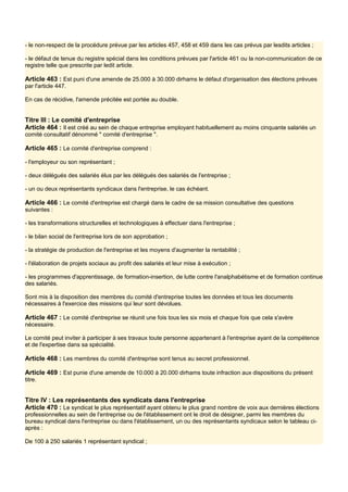 - le non-respect de la procédure prévue par les articles 457, 458 et 459 dans les cas prévus par lesdits articles ;
- le défaut de tenue du registre spécial dans les conditions prévues par l'article 461 ou la non-communication de ce
registre telle que prescrite par ledit article.
Article 463 : Est puni d'une amende de 25.000 à 30.000 dirhams le défaut d'organisation des élections prévues
par l'article 447.
En cas de récidive, l'amende précitée est portée au double.
Titre III : Le comité d'entreprise
Article 464 : Il est créé au sein de chaque entreprise employant habituellement au moins cinquante salariés un
comité consultatif dénommé " comité d'entreprise ".
Article 465 : Le comité d'entreprise comprend :
- l'employeur ou son représentant ;
- deux délégués des salariés élus par les délégués des salariés de l'entreprise ;
- un ou deux représentants syndicaux dans l'entreprise, le cas échéant.
Article 466 : Le comité d'entreprise est chargé dans le cadre de sa mission consultative des questions
suivantes :
- les transformations structurelles et technologiques à effectuer dans l'entreprise ;
- le bilan social de l'entreprise lors de son approbation ;
- la stratégie de production de l'entreprise et les moyens d'augmenter la rentabilité ;
- l'élaboration de projets sociaux au profit des salariés et leur mise à exécution ;
- les programmes d'apprentissage, de formation-insertion, de lutte contre l'analphabétisme et de formation continue
des salariés.
Sont mis à la disposition des membres du comité d'entreprise toutes les données et tous les documents
nécessaires à l'exercice des missions qui leur sont dévolues.
Article 467 : Le comité d'entreprise se réunit une fois tous les six mois et chaque fois que cela s'avère
nécessaire.
Le comité peut inviter à participer à ses travaux toute personne appartenant à l'entreprise ayant de la compétence
et de l'expertise dans sa spécialité.
Article 468 : Les membres du comité d'entreprise sont tenus au secret professionnel.
Article 469 : Est punie d'une amende de 10.000 à 20.000 dirhams toute infraction aux dispositions du présent
titre.
Titre IV : Les représentants des syndicats dans l'entreprise
Article 470 : Le syndicat le plus représentatif ayant obtenu le plus grand nombre de voix aux dernières élections
professionnelles au sein de l'entreprise ou de l'établissement ont le droit de désigner, parmi les membres du
bureau syndical dans l'entreprise ou dans l'établissement, un ou des représentants syndicaux selon le tableau ci-
après :
De 100 à 250 salariés 1 représentant syndical ;
 