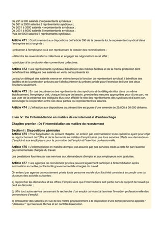 De 251 à 500 salariés 2 représentants syndicaux ;
De 501 à 2000 salariés 3 représentants syndicaux ;
De 2001 à 3500 salariés 4 représentants syndicaux ;
De 3501 à 6000 salariés 5 représentants syndicaux ;
Plus de 6000 salariés 6 représentants syndicaux.
Article 471 : Conformément aux dispositions de l'article 396 de la présente loi, le représentant syndical dans
l'entreprise est chargé de :
- présenter à l'employeur ou à son représentant le dossier des revendications ;
- défendre les revendications collectives et engager les négociations à cet effet ;
- participer à la conclusion des conventions collectives.
Article 472 : Les représentants syndicaux bénéficient des mêmes facilités et de la même protection dont
bénéficient les délégués des salariés en vertu de la présente loi.
Lorsqu'un délégué des salariés exerce en même temps la fonction de représentant syndical, il bénéficie des
facilités et de la protection prévues par l'alinéa premier du présent article pour l'exercice de l'une des deux
fonctions seulement.
Article 473 : En cas de présence des représentants des syndicats et de délégués élus dans un même
établissement, l'employeur doit, chaque fois que de besoin, prendre les mesures appropriées pour d'une part, ne
pas user de la présence des délégués élus pour affaiblir le rôle des représentants des syndicats et d'autre part,
encourager la coopération entre ces deux parties qui représentent les salariés.
Article 474 : L'infraction aux dispositions du présent titre est punie d'une amende de 25.000 à 30.000 dirhams.
Livre IV : De l'intermédiation en matière de recrutement et d'embauchage
Chapitre premier : De l'intermédiation en matière de recrutement
Section I : Dispositions générales
Article 475 : Pour l'application du présent chapitre, on entend par intermédiation toute opération ayant pour objet
le rapprochement de l'offre et de la demande en matière d'emploi ainsi que tous services offerts aux demandeurs
d'emploi et aux employeurs pour la promotion de l'emploi et l'insertion professionnelle.
Article 476 : L'intermédiation en matière d'emploi est assurée par des services créés à cette fin par l'autorité
gouvernementale chargée du travail.
Les prestations fournies par ces services aux demandeurs d'emploi et aux employeurs sont gratuites.
Article 477 : Les agences de recrutement privées peuvent également participer à l'intermédiation après
autorisation accordée par l'autorité gouvernementale chargée du travail.
On entend par agence de recrutement privée toute personne morale dont l'activité consiste à accomplir une ou
plusieurs des activités suivantes :
a) rapprocher les demandes et les offres d'emploi sans que l'intermédiaire soit partie dans le rapport de travail qui
peut en découler ;
b) offrir tout autre service concernant la recherche d'un emploi ou visant à favoriser l'insertion professionnelle des
demandeurs d'emploi ;
c) embaucher des salariés en vue de les mettre provisoirement à la disposition d'une tierce personne appelée "
l'utilisateur " qui fixe leurs tâches et en contrôle l'exécution.
 