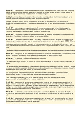 Article 478 : Est interdite aux agences de recrutement privées toute discrimination basée sur la race, la couleur,
le sexe, la religion, l'opinion politique, l'ascendance nationale ou l'origine sociale, de nature à porter atteinte au
principe de l'égalité des chances et de traitement en matière d'emploi.
Il est également interdit aux agences de recrutement privées de pratiquer toute discrimination se basant sur la
sélection privative de la liberté syndicale ou de la négociation collective.
N'est pas considérée comme mesure discriminatoire, toute offre de service spéciale ou la réalisation de
programmes destinés spécialement à aider les demandeurs d'emploi les plus défavorisés dans leur recherche d'un
emploi.
Article 479 : Les renseignements personnels relatifs aux demandeurs d'emploi doivent être traités par les
agences de recrutement privées dans le respect de la vie privée des intéressés, et en se limitant aux seules
indications relatives à leurs aptitudes et à leur expérience professionnelle.
Article 480 : Il est interdit aux agences de recrutement privées de percevoir, directement ou indirectement, des
demandeurs d'emploi des émoluments ou frais, en partie ou en totalité.
Article 481 : L'autorisation d'exercer prévue à l'article 477 ci-dessus ne peut être accordée qu'aux agences de
recrutement privées disposant dans tous les cas d'un capital social d'un montant au moins égal à 100.000 dirhams.
L'autorisation d'exercer ne peut être accordée ou maintenue aux personnes condamnées définitivement à une
peine portant atteinte à l'honorabilité ou condamnées à une peine d'emprisonnement d'une durée supérieure à trois
mois.
L'autorisation d'exercer peut se limiter à certaines activités fixées par l'autorité gouvernementale chargée du travail.
Article 482 : Les agences de recrutement privées sont tenues de déposer une caution à la Caisse de dépôt et de
gestion d'un montant équivalent à 50 fois la valeur globale annuelle du salaire minimum légal.
Article 483 : La demande d'autorisation d'exercer doit comporter :
- un certificat délivré par la Caisse de dépôt et de gestion attestant du dépôt de la caution prévue à l'article 482 ci-
dessus ;
- les renseignements relatifs à l'agence, notamment son adresse, la nationalité de son directeur, la nature d'activité
envisagée, les modèles de contrats utilisés, son numéro d'immatriculation au registre de commerce, ses statuts, le
montant de son capital social et le numéro de son compte bancaire.
Des renseignements complémentaires peuvent être demandés à tout moment aux agences concernées,
notamment leur numéro d'immatriculation à la Caisse nationale de sécurité sociale.
Toute modification ultérieure aux indications visées au premier alinéa est communiquée à l'autorité
gouvernementale qui a autorisé l'agence à exercer ses activités.
Article 484 : Les agences de recrutement privées autorisées à exercer sont tenues de transmettre à la fin de
chaque semestre aux services chargés de l'emploi du lieu où elles exercent leurs activités un état détaillé des
prestations fournies, comportant notamment les noms et adresses des employeurs ayant sollicité leur intervention,
ainsi que les noms et prénoms, adresses, diplômes et professions des demandeurs d'emploi inscrits et les noms et
prénoms des demandeurs d'emploi placés par leurs soins.
Article 485 : Il est interdit aux responsables des agences de recrutement privées de recevoir ou d'accepter, à
l'occasion des opérations de placement faites par eux, des dépôts ou cautionnements de quelque nature que ce
soit.
Article 486 : Les agences de recrutement privées doivent tenir un registre dont le modèle est fixé par l'autorité
gouvernementale chargée du travail pour lui permettre d'effectuer les contrôles nécessaires afin de vérifier si les
dispositions du présent chapitre ont bien été respectées.
 