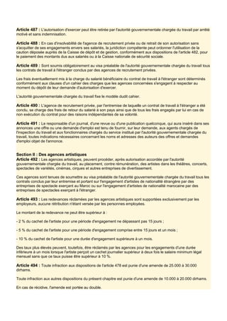 Article 487 : L'autorisation d'exercer peut être retirée par l'autorité gouvernementale chargée du travail par arrêté
motivé et sans indemnisation.
Article 488 : En cas d'insolvabilité de l'agence de recrutement privée ou de retrait de son autorisation sans
s'acquitter de ses engagements envers ses salariés, la juridiction compétente peut ordonner l'utilisation de la
caution déposée auprès de la Caisse de dépôt et de gestion, conformément aux dispositions de l'article 482, pour
le paiement des montants dus aux salariés ou à la Caisse nationale de sécurité sociale.
Article 489 : Sont soumis obligatoirement au visa préalable de l'autorité gouvernementale chargée du travail tous
les contrats de travail à l'étranger conclus par des agences de recrutement privées.
Les frais éventuellement mis à la charge du salarié bénéficiaire du contrat de travail à l'étranger sont déterminés
conformément aux clauses d'un cahier des charges que les agences concernées s'engagent à respecter au
moment du dépôt de leur demande d'autorisation d'exercer.
L'autorité gouvernementale chargée du travail fixe le modèle dudit cahier.
Article 490 : L'agence de recrutement privée, par l'entremise de laquelle un contrat de travail à l'étranger a été
conclu, se charge des frais de retour du salarié à son pays ainsi que de tous les frais engagés par lui en cas de
non exécution du contrat pour des raisons indépendantes de sa volonté.
Article 491 : Le responsable d'un journal, d'une revue ou d'une publication quelconque, qui aura inséré dans ses
annonces une offre ou une demande d'emploi est tenu de fournir, sur leur demande, aux agents chargés de
l'inspection du travail et aux fonctionnaires chargés du service institué par l'autorité gouvernementale chargée du
travail, toutes indications nécessaires concernant les noms et adresses des auteurs des offres et demandes
d'emploi objet de l'annonce.
Section Il : Des agences artistiques
Article 492 : Les agences artistiques, peuvent procéder, après autorisation accordée par l'autorité
gouvernementale chargée du travail, au placement, contre rémunération, des artistes dans les théâtres, concerts,
spectacles de variétés, cinémas, cirques et autres entreprises de divertissement.
Ces agences sont tenues de soumettre au visa préalable de l'autorité gouvernementale chargée du travail tous les
contrats conclus par leur entremise et portant sur l'engagement d'artistes de nationalité étrangère par des
entreprises de spectacle exerçant au Maroc ou sur l'engagement d'artistes de nationalité marocaine par des
entreprises de spectacles exerçant à l'étranger.
Article 493 : Les redevances réclamées par les agences artistiques sont supportées exclusivement par les
employeurs, aucune rétribution n'étant versée par les personnes employées.
Le montant de la redevance ne peut être supérieur à :
- 2 % du cachet de l'artiste pour une période d'engagement ne dépassant pas 15 jours ;
- 5 % du cachet de l'artiste pour une période d'engagement comprise entre 15 jours et un mois ;
- 10 % du cachet de l'artiste pour une durée d'engagement supérieure à un mois.
Des taux plus élevés peuvent, toutefois, être réclamés par les agences pour les engagements d'une durée
inférieure à un mois lorsque l'artiste perçoit un cachet journalier supérieur à deux fois le salaire minimum légal
mensuel sans que ce taux puisse être supérieur à 10 %.
Article 494 : Toute infraction aux dispositions de l'article 478 est punie d'une amende de 25.000 à 30.000
dirhams.
Toute infraction aux autres dispositions du présent chapitre est punie d'une amende de 10.000 à 20.000 dirhams.
En cas de récidive, l'amende est portée au double.
 