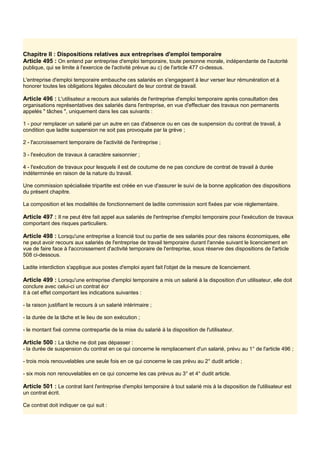 Chapitre Il : Dispositions relatives aux entreprises d'emploi temporaire
Article 495 : On entend par entreprise d'emploi temporaire, toute personne morale, indépendante de l'autorité
publique, qui se limite à l'exercice de l'activité prévue au c) de l'article 477 ci-dessus.
L'entreprise d'emploi temporaire embauche ces salariés en s'engageant à leur verser leur rémunération et à
honorer toutes les obligations légales découlant de leur contrat de travail.
Article 496 : L'utilisateur a recours aux salariés de l'entreprise d'emploi temporaire après consultation des
organisations représentatives des salariés dans l'entreprise, en vue d'effectuer des travaux non permanents
appelés " tâches ", uniquement dans les cas suivants :
1 - pour remplacer un salarié par un autre en cas d'absence ou en cas de suspension du contrat de travail, à
condition que ladite suspension ne soit pas provoquée par la grève ;
2 - l'accroissement temporaire de l'activité de l'entreprise ;
3 - l'exécution de travaux à caractère saisonnier ;
4 - l'exécution de travaux pour lesquels il est de coutume de ne pas conclure de contrat de travail à durée
indéterminée en raison de la nature du travail.
Une commission spécialisée tripartite est créée en vue d'assurer le suivi de la bonne application des dispositions
du présent chapitre.
La composition et les modalités de fonctionnement de ladite commission sont fixées par voie réglementaire.
Article 497 : Il ne peut être fait appel aux salariés de l'entreprise d'emploi temporaire pour l'exécution de travaux
comportant des risques particuliers.
Article 498 : Lorsqu'une entreprise a licencié tout ou partie de ses salariés pour des raisons économiques, elle
ne peut avoir recours aux salariés de l'entreprise de travail temporaire durant l'année suivant le licenciement en
vue de faire face à l'accroissement d'activité temporaire de l'entreprise, sous réserve des dispositions de l'article
508 ci-dessous.
Ladite interdiction s'applique aux postes d'emploi ayant fait l'objet de la mesure de licenciement.
Article 499 : Lorsqu'une entreprise d'emploi temporaire a mis un salarié à la disposition d'un utilisateur, elle doit
conclure avec celui-ci un contrat écr
it à cet effet comportant les indications suivantes :
- la raison justifiant le recours à un salarié intérimaire ;
- la durée de la tâche et le lieu de son exécution ;
- le montant fixé comme contrepartie de la mise du salarié à la disposition de l'utilisateur.
Article 500 : La tâche ne doit pas dépasser :
- la durée de suspension du contrat en ce qui concerne le remplacement d'un salarié, prévu au 1° de l'article 496 ;
- trois mois renouvelables une seule fois en ce qui concerne le cas prévu au 2° dudit article ;
- six mois non renouvelables en ce qui concerne les cas prévus au 3° et 4° dudit article.
Article 501 : Le contrat liant l'entreprise d'emploi temporaire à tout salarié mis à la disposition de l'utilisateur est
un contrat écrit.
Ce contrat doit indiquer ce qui suit :
 