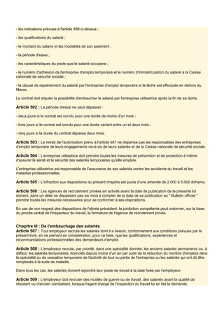 - les indications prévues à l'article 499 ci-dessus ;
- les qualifications du salarié ;
- le montant du salaire et les modalités de son paiement ;
- la période d'essai ;
- les caractéristiques du poste que le salarié occupera ;
- le numéro d'adhésion de l'entreprise d'emploi temporaire et le numéro d'immatriculation du salarié à la Caisse
nationale de sécurité sociale ;
- la clause de rapatriement du salarié par l'entreprise d'emploi temporaire si la tâche est effectuée en dehors du
Maroc.
Le contrat doit stipuler la possibilité d'embaucher le salarié par l'entreprise utilisatrice après la fin de sa tâche.
Article 502 : La période d'essai ne peut dépasser :
- deux jours si le contrat est conclu pour une durée de moins d'un mois ;
- trois jours si le contrat est conclu pour une durée variant entre un et deux mois ;
- cinq jours si la durée du contrat dépasse deux mois.
Article 503 : Le retrait de l'autorisation prévu à l'article 487 ne dispense pas les responsables des entreprises
d'emploi temporaire de leurs engagements vis-à-vis de leurs salariés et de la Caisse nationale de sécurité sociale.
Article 504 : L'entreprise utilisatrice doit prendre toutes les mesures de prévention et de protection à même
d'assurer la santé et la sécurité des salariés temporaires qu'elle emploie.
L'entreprise utilisatrice est responsable de l'assurance de ses salariés contre les accidents du travail et les
maladies professionnelles.
Article 505 : L'infraction aux dispositions du présent chapitre est punie d'une amende de 2.000 à 5.000 dirhams.
Article 506 : Les agences de recrutement privées en activité avant la date de publication de la présente loi
doivent, dans un délai ne dépassant pas six mois à compter de la date de sa publication au " Bulletin officiel "
prendre toutes les mesures nécessaires pour se conformer à ses dispositions.
En cas de non respect des dispositions de l'alinéa précédent, la juridiction compétente peut ordonner, sur la base
du procès-verbal de l'inspecteur du travail, la fermeture de l'agence de recrutement privée.
Chapitre III : De l'embauchage des salariés
Article 507 : Tout employeur recrute les salariés dont il a besoin, conformément aux conditions prévues par le
présent livre, en ne prenant en considération, pour ce faire, que les qualifications, expériences et
recommandations professionnelles des demandeurs d'emploi.
Article 508 : L'employeur recrute, par priorité, dans une spécialité donnée, les anciens salariés permanents ou, à
défaut, les salariés temporaires, licenciés depuis moins d'un an par suite de la réduction du nombre d'emplois dans
la spécialité ou de cessation temporaire de l'activité de tout ou partie de l'entreprise ou les salariés qui ont dû être
remplacés à la suite de maladie.
Dans tous les cas, les salariés doivent rejoindre leur poste de travail à la date fixée par l'employeur.
Article 509 : L'employeur doit recruter des mutilés de guerre ou de travail, des salariés ayant la qualité de
résistant ou d'ancien combattant, lorsque l'agent chargé de l'inspection du travail lui en fait la demande.
 