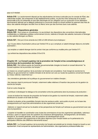 pays où il résidait.
Article 519 : Le cautionnement déposé par les adjudicataires de travaux exécutés pour le compte de l'Etat, des
collectivités locales, des entreprises et des établissements publics, ne peut leur être remboursé et la caution
personnelle qu'ils ont présentée ne peut être déchargée de son obligation que sur production d'une attestation
administrative délivrée par le délégué préfectoral ou provincial chargé du travail certifiant le paiement des frais de
retour des salariés étrangers recrutés hors du Maroc ainsi que des sommes dues à ses salariés.
Chapitre VI : Dispositions générales
Article 520 : Sont prises en considération, le cas échéant, les dispositions des conventions internationales
multilatérales ou bilatérales publiées conformément à la loi, relatives à l'emploi des salariés marocains à l'étranger
ou des salariés étrangers au Maroc.
Article 521 : Est puni d'une amende de 2.000 à 5.000 dirhams tout employeur :
- qui n'a pas obtenu l'autorisation prévue par l'article 516 ou qui a employé un salarié étranger dépourvu de ladite
autorisation ;
- qui emploie un salarié étranger dont le contrat n'est pas conforme au modèle prévu par l'article 517 ;
- qui enfreint les dispositions des articles 518 et 519.
Chapitre VII : Le Conseil supérieur de la promotion de l'emploi et les conseilsrégionaux et
provinciaux de la promotion de l'emploi.
Article 522 : Est institué auprès de l'autorité gouvernementale chargée du travail un conseil dénommé " le
Conseil supérieur de la promotion de l'emploi ".
La mission du conseil supérieur de la promotion de l'emploi est consultative. Il est chargé de coordonner la
politique du gouvernement en matière d'emploi et de donner son avis sur toutes les questions concernant l'emploi
au niveau national, notamment sur :
- les orientations générales de la politique du gouvernement en matière d'emploi ;
- les mesures visant à promouvoir l'emploi, notamment celles relatives à l'insertion des jeunes et à la gestion du
marché de l'emploi.
Il est en outre chargé de :
- contribuer à développer le dialogue et la concertation entre les partenaires dans le processus de production :
- suivre et évaluer les mesures de promotion de l'emploi et de gestion du marché de l'emploi, notamment celles
bénéficiant du soutien et de l'aide de l'Etat ;
- étudier la situation et les possibilités d'emploi dans les secteurs public, semi-public et privé, sur la base des
renseignements qu'il reçoit des administrations et des organismes concernés ;
- élaborer un rapport annuel sur la situation et les perspectives de l'emploi qu'il adresse au gouvernement avec ses
avis et propositions ;
- coopérer et travailler en coordination avec toutes les commissions et tous les organismes spécialisés, nationaux
et locaux, ayant un rapport avec les questions de croissance démographique, d'enseignement, de formation,
d'emploi et, de manière générale, avec les questions de développement social ;
- élaborer et proposer des programmes et des plans régionaux pour l'emploi basés sur le partenariat et la
participation effective des différents intervenants locaux.
Article 523 : Le Conseil supérieur de la promotion de l'emploi est présidé par le ministre chargé du travail ou son
représentant. Il est composé de représentants de l'administration, des organisations professionnelles des
 