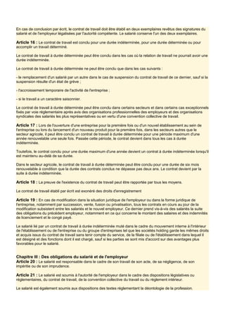 En cas de conclusion par écrit, le contrat de travail doit être établi en deux exemplaires revêtus des signatures du
salarié et de l'employeur légalisées par l'autorité compétente. Le salarié conserve l'un des deux exemplaires.
Article 16 : Le contrat de travail est conclu pour une durée indéterminée, pour une durée déterminée ou pour
accomplir un travail déterminé.
Le contrat de travail à durée déterminée peut être conclu dans les cas où la relation de travail ne pourrait avoir une
durée indéterminée.
Le contrat de travail à durée déterminée ne peut être conclu que dans les cas suivants :
- le remplacement d'un salarié par un autre dans le cas de suspension du contrat de travail de ce dernier, sauf si la
suspension résulte d'un état de grève ;
- l'accroissement temporaire de l'activité de l'entreprise ;
- si le travail a un caractère saisonnier.
Le contrat de travail à durée déterminée peut être conclu dans certains secteurs et dans certains cas exceptionnels
fixés par voie réglementaire après avis des organisations professionnelles des employeurs et des organisations
syndicales des salariés les plus représentatives ou en vertu d'une convention collective de travail.
Article 17 : Lors de l'ouverture d'une entreprise pour la première fois ou d'un nouvel établissement au sein de
l'entreprise ou lors du lancement d'un nouveau produit pour la première fois, dans les secteurs autres que le
secteur agricole, il peut être conclu un contrat de travail à durée déterminée pour une période maximum d'une
année renouvelable une seule fois. Passée cette période, le contrat devient dans tous les cas à durée
indéterminée.
Toutefois, le contrat conclu pour une durée maximum d'une année devient un contrat à durée indéterminée lorsqu'il
est maintenu au-delà de sa durée.
Dans le secteur agricole, le contrat de travail à durée déterminée peut être conclu pour une durée de six mois
renouvelable à condition que la durée des contrats conclus ne dépasse pas deux ans. Le contrat devient par la
suite à durée indéterminée.
Article 18 : La preuve de l'existence du contrat de travail peut être rapportée par tous les moyens.
Le contrat de travail établi par écrit est exonéré des droits d'enregistrement
Article 19 : En cas de modification dans la situation juridique de l'employeur ou dans la forme juridique de
l'entreprise, notamment par succession, vente, fusion ou privatisation, tous les contrats en cours au jour de la
modification subsistent entre les salariés et le nouvel employeur. Ce dernier prend vis-à-vis des salariés la suite
des obligations du précédent employeur, notamment en ce qui concerne le montant des salaires et des indemnités
de licenciement et le congé payé.
Le salarié lié par un contrat de travail à durée indéterminée muté dans le cadre du mouvement interne à l'intérieur
de l'établissement ou de l'entreprise ou du groupe d'entreprises tel que les sociétés holding garde les mêmes droits
et acquis issus du contrat de travail sans tenir compte du service, de la filiale ou de l'établissement dans lequel il
est désigné et des fonctions dont il est chargé, sauf si les parties se sont mis d'accord sur des avantages plus
favorables pour le salarié.
Chapitre III : Des obligations du salarié et de l'employeur
Article 20 : Le salarié est responsable dans le cadre de son travail de son acte, de sa négligence, de son
impéritie ou de son imprudence.
Article 21 : Le salarié est soumis à l'autorité de l'employeur dans le cadre des dispositions législatives ou
réglementaires, du contrat de travail, de la convention collective du travail ou du règlement intérieur.
Le salarié est également soumis aux dispositions des textes réglementant la déontologie de la profession.
 