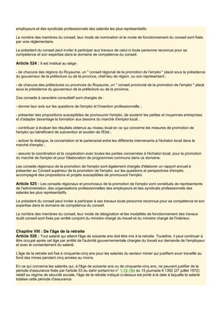 employeurs et des syndicats professionnels des salariés les plus représentatifs.
Le nombre des membres du conseil, leur mode de nomination et le mode de fonctionnement du conseil sont fixés
par voie réglementaire.
Le président du conseil peut inviter à participer aux travaux de celui-ci toute personne reconnue pour sa
compétence et son expertise dans le domaine de compétence du conseil.
Article 524 : Il est institué au siège :
- de chacune des régions du Royaume, un " conseil régional de la promotion de l'emploi " placé sous la présidence
du gouverneur de la préfecture ou de la province, chef-lieu de région, ou son représentant ;
- de chacune des préfectures ou provinces du Royaume, un " conseil provincial de la promotion de l'emploi " placé
sous la présidence du gouverneur de la préfecture ou de la province.
Ces conseils à caractère consultatif sont chargés de :
- donner leur avis sur les questions de l'emploi et l'insertion professionnelle ;
- présenter des propositions susceptibles de promouvoir l'emploi, de soutenir les petites et moyennes entreprises
et d'adapter davantage la formation aux besoins du marché d'emploi local ;
- contribuer à évaluer les résultats obtenus au niveau local en ce qui concerne les mesures de promotion de
l'emploi qui bénéficient de subvention et soutien de l'Etat ;
- activer le dialogue, la concertation et le partenariat entre les différents intervenants à l'échelon local dans le
marché d'emploi ;
- assurer la coordination et la coopération avec toutes les parties concernées à l'échelon local, pour la promotion
du marché de l'emploi et pour l'élaboration de programmes communs dans ce domaine.
Les conseils régionaux de la promotion de l'emploi sont également chargés d'élaborer un rapport annuel à
présenter au Conseil supérieur de la promotion de l'emploi, sur les questions et perspectives d'emploi,
accompagné des propositions et projets susceptibles de promouvoir l'emploi.
Article 525 : Les conseils régionaux et provinciaux de la promotion de l'emploi sont constitués de représentants
de l'administration, des organisations professionnelles des employeurs et des syndicats professionnels des
salariés les plus représentatifs.
Le président du conseil peut inviter à participer à ses travaux toute personne reconnue pour sa compétence et son
expertise dans le domaine de compétence du conseil.
Le nombre des membres du conseil, leur mode de désignation et les modalités de fonctionnement des travaux
dudit conseil sont fixés par arrêté conjoint du ministre chargé du travail et du ministre chargé de l'intérieur.
Chapitre VIII : De l'âge de la retraite
Article 526 : Tout salarié qui atteint l'âge de soixante ans doit être mis à la retraite. Toutefois, il peut continuer à
être occupé après cet âge par arrêté de l'autorité gouvernementale chargée du travail sur demande de l'employeur
et avec le consentement du salarié.
L'âge de la retraite est fixé à cinquante-cinq ans pour les salariés du secteur minier qui justifient avoir travaillé au
fond des mines pendant cinq années au moins.
En ce qui concerne les salariés qui, à l'âge de soixante ans ou de cinquante-cinq ans, ne peuvent justifier de la
période d'assurance fixée par l'article 53 du dahir portant loi n° 1-72-184 du 15 joumada Il 1392 (27 juillet 1972)
relatif au régime de sécurité sociale, l'âge de la retraite indiqué ci-dessus est porté à la date à laquelle le salarié
totalise cette période d'assurance.
 
