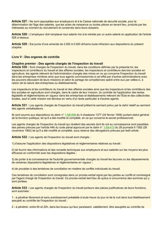 Article 527 : Ne sont opposables aux employeurs et à la Caisse nationale de sécurité sociale, pour la
détermination de l'âge des salariés, que les actes de naissance ou toutes pièces en tenant lieu, produits par les
intéressés au moment du recrutement et conservés dans leurs dossiers.
Article 528 : L'employeur doit remplacer tout salarié mis à la retraite par un autre salarié en application de l'article
526 ci-dessus.
Article 529 : Est punie d'une amende de 2.000 à 5.000 dirhams toute infraction aux dispositions du présent
chapitre.
Livre V : Des organes de contrôle
Chapitre premier : Des agents chargés de l'inspection du travail
Article 530 : Sont chargés de l'inspection du travail, dans les conditions définies par la présente loi, les
inspecteurs et contrôleurs du travail et des affaires sociales, les inspecteurs et contrôleurs des lois sociales en
agriculture, les agents relevant de l'administration chargée des mines en ce qui concerne l'inspection du travail
dans les entreprises minières ainsi que tous agents commissionnés à cet effet par d'autres administrations avec
les pouvoirs découlant de leurs missions et selon le partage de compétences opéré entre eux par celles-ci, à
raison de la nature des entreprises ou établissements.
Les inspecteurs et les contrôleurs du travail et des affaires sociales ainsi que les inspecteurs et les contrôleurs des
lois sociales en agriculture sont chargés, dans le cadre de leur mission, du contrôle de l'application des textes
législatifs et réglementaires en vigueur dans les entreprises et établissements relevant de l'Etat et des collectivités
locales, sauf si cette mission est dévolue en vertu d'un texte particulier à d'autres agents.
Article 531 : Les agents chargés de l'inspection du travail prêtent le serment prévu par le dahir relatif au serment
des agents verbalisateurs.
Ils sont soumis aux dispositions du dahir n° 1-58-008 du 4 chaabane 1377 (24 février 1958) portant statut général
de la fonction publique, tel qu'il a été modifié et complété, en ce qui concerne le secret professionnel.
Les agents chargés de l'inspection du travail qui révèlent des secrets dont ils ont eu connaissance sont passibles
des peines prévues par l'article 446 du code pénal approuvé par le dahir n° 1-59-413 du 28 joumada Il 1382 (26
novembre 1962) tel qu'il a été modifié et complété, sous réserve des dérogations prévues par ledit article.
Article 532 : Les agents de l'inspection du travail sont chargés :
1) d'assurer l'application des dispositions législatives et réglementaires relatives au travail ;
2) de fournir des informations et des conseils techniques aux employeurs et aux salariés sur les moyens les plus
efficaces en conformité avec les dispositions légales ;
3) de porter à la connaissance de l'autorité gouvernementale chargée du travail les lacunes ou les dépassements
de certaines dispositions législatives et réglementaires en vigueur ;
4) de procéder à des tentatives de conciliation en matière de conflits individuels du travail.
Ces tentatives de conciliation sont consignées dans un procès-verbal signé par les parties au conflit et contresigné
par l'agent chargé de l'inspection du travail. Ce procès-verbal tient lieu de quitus à concurrence des sommes qui y
sont portées.
Article 533 : Les agents chargés de l'inspection du travail porteurs des pièces justificatives de leurs fonctions,
sont autorisés :
1 - à pénétrer librement et sans avertissement préalable à toute heure du jour et de la nuit dans tout établissement
assujetti au contrôle de l'inspection du travail ;
2 - à pénétrer, entre 6h et 22h, dans les locaux qui leur paraissent, valablement, être assujettis au contrôle de
 