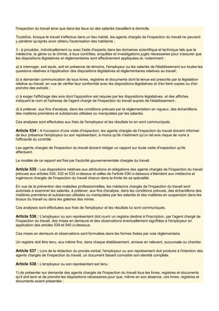 l'inspection du travail ainsi que dans les lieux où des salariés travaillent à domicile.
Toutefois, lorsque le travail s'effectue dans un lieu habité, les agents chargés de l'inspection du travail ne peuvent
y pénétrer qu'après avoir obtenu l'autorisation des habitants ;
3 - à procéder, individuellement ou avec l'aide d'experts dans les domaines scientifique et technique tels que la
médecine, le génie ou la chimie, à tous contrôles, enquêtes et investigations jugés nécessaires pour s'assurer que
les dispositions législatives et réglementaires sont effectivement appliquées et, notamment :
a) à interroger, soit seuls, soit en présence de témoins, l'employeur ou les salariés de l'établissement sur toutes les
questions relatives à l'application des dispositions législatives et réglementaires relatives au travail ;
b) à demander communication de tous livres, registres et documents dont la tenue est prescrite par la législation
relative au travail, en vue de vérifier leur conformité avec les dispositions législatives et d'en faire copies ou d'en
prendre des extraits ;
c) à exiger l'affichage des avis dont l'apposition est requise par les dispositions législatives, et des affiches
indiquant le nom et l'adresse de l'agent chargé de l'inspection du travail auprès de l'établissement ;
d) à prélever, aux fins d'analyse, dans les conditions prévues par la réglementation en vigueur, des échantillons
des matières premières et substances utilisées ou manipulées par les salariés.
Ces analyses sont effectuées aux frais de l'employeur et les résultats lui en sont communiqués.
Article 534 : A l'occasion d'une visite d'inspection, les agents chargés de l'inspection du travail doivent informer
de leur présence l'employeur ou son représentant, à moins qu'ils n'estiment qu'un tel avis risque de nuire à
l'efficacité du contrôle.
Les agents chargés de l'inspection du travail doivent rédiger un rapport sur toute visite d'inspection qu'ils
effectuent.
Le modèle de ce rapport est fixé par l'autorité gouvernementale chargée du travail.
Article 535 : Les dispositions relatives aux attributions et obligations des agents chargés de l'inspection du travail
prévues aux articles 530, 532 et 533 ci-dessus et celles de l'article 539 ci-dessous s'étendent aux médecins et
ingénieurs chargés de l'inspection du travail chacun dans la limite de sa spécialité.
En vue de la prévention des maladies professionnelles, les médecins chargés de l'inspection du travail sont
autorisés à examiner les salariés, à prélever, aux fins d'analyse, dans les conditions prévues, des échantillons des
matières premières et substances utilisées ou manipulées par les salariés et des matières en suspension dans les
locaux du travail ou dans les galeries des mines.
Ces analyses sont effectuées aux frais de l'employeur et les résultats lui sont communiqués.
Article 536 : L'employeur ou son représentant doit ouvrir un registre destiné à l'inscription, par l'agent chargé de
l'inspection du travail, des mises en demeure et des observations éventuellement signifiées à l'employeur en
application des articles 539 et 540 ci-dessous.
Ces mises en demeure et observations sont formulées dans les formes fixées par voie réglementaire.
Un registre doit être tenu, aux même fins, dans chaque établissement, annexe en relevant, succursale ou chantier.
Article 537 : Lors de la rédaction du procès-verbal, l'employeur ou son représentant doit produire à l'intention des
agents chargés de l'inspection du travail, un document faisant connaître son identité complète.
Article 538 : L'employeur ou son représentant est tenu :
1) de présenter sur demande des agents chargés de l'inspection du travail tous les livres, registres et documents
qu'il doit tenir et de prendre les dispositions nécessaires pour que, même en son absence, ces livres, registres et
documents soient présentés ;
 