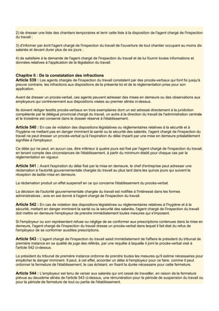 2) de dresser une liste des chantiers temporaires et tenir cette liste à la disposition de l'agent chargé de l'inspection
du travail ;
3) d'informer par écrit l'agent chargé de l'inspection du travail de l'ouverture de tout chantier occupant au moins dix
salariés et devant durer plus de six jours ;
4) de satisfaire à la demande de l'agent chargé de l'inspection du travail et de lui fournir toutes informations et
données relatives à l'application de la législation du travail.
Chapitre Il : De la constatation des infractions
Article 539 : Les agents chargés de l'inspection du travail constatent par des procès-verbaux qui font foi jusqu'à
preuve contraire, les infractions aux dispositions de la présente loi et de la réglementation prise pour son
application.
Avant de dresser un procès-verbal, ces agents peuvent adresser des mises en demeure ou des observations aux
employeurs qui contreviennent aux dispositions visées au premier alinéa ci-dessus.
Ils doivent rédiger lesdits procès-verbaux en trois exemplaires dont un est adressé directement à la juridiction
compétente par le délégué provincial chargé du travail, un autre à la direction du travail de l'administration centrale
et le troisième est conservé dans le dossier réservé à l'établissement.
Article 540 : En cas de violation des dispositions législatives ou réglementaires relatives à la sécurité et à
l'hygiène ne mettant pas en danger imminent la santé ou la sécurité des salariés, l'agent chargé de l'inspection du
travail ne peut dresser un procès-verbal qu'à l'expiration du délai imparti par une mise en demeure préalablement
signifiée à l'employeur.
Ce délai qui ne peut, en aucun cas, être inférieur à quatre jours est fixé par l'agent chargé de l'inspection du travail,
en tenant compte des circonstances de l'établissement, à partir du minimum établi pour chaque cas par la
réglementation en vigueur.
Article 541 : Avant l'expiration du délai fixé par la mise en demeure, le chef d'entreprise peut adresser une
réclamation à l'autorité gouvernementale chargée du travail au plus tard dans les quinze jours qui suivent la
réception de ladite mise en demeure.
La réclamation produit un effet suspensif en ce qui concerne l'établissement du procès-verbal.
La décision de l'autorité gouvernementale chargée du travail est notifiée à l'intéressé dans les formes
administratives ; avis en est donné à l'agent chargé de l'inspection du travail.
Article 542 : En cas de violation des dispositions législatives ou réglementaires relatives à l'hygiène et à la
sécurité, mettant en danger imminent la santé ou la sécurité des salariés, l'agent chargé de l'inspection du travail
doit mettre en demeure l'employeur de prendre immédiatement toutes mesures qui s'imposent.
Si l'employeur ou son représentant refuse ou néglige de se conformer aux prescriptions contenues dans la mise en
demeure, l'agent chargé de l'inspection du travail dresse un procès-verbal dans lequel il fait état du refus de
l'employeur de se conformer auxdites prescriptions.
Article 543 : L'agent chargé de l'inspection du travail saisit immédiatement de l'affaire le président du tribunal de
première instance en sa qualité de juge des référés, par une requête à laquelle il joint le procès-verbal visé à
l'article 542 ci-dessus.
Le président du tribunal de première instance ordonne de prendre toutes les mesures qu'il estime nécessaires pour
empêcher le danger imminent. Il peut, à cet effet, accorder un délai à l'employeur pour ce faire, comme il peut
ordonner la fermeture de l'établissement, le cas échéant, en fixant la durée nécessaire pour cette fermeture.
Article 544 : L'employeur est tenu de verser aux salariés qui ont cessé de travailler, en raison de la fermeture
prévue au deuxième alinéa de l'article 543 ci-dessus, une rémunération pour la période de suspension du travail ou
pour la période de fermeture de tout ou partie de l'établissement.
 