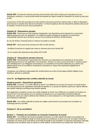Article 545 : Si toutes les mesures prévues par les articles 540 à 544 ci-dessus sont épuisées sans que
l'employeur s'exécute, un autre procès-verbal est adressé par l'agent chargé de l'inspection du travail au procureur
du Roi.
Le procureur du Roi doit soumettre le procès-verbal au tribunal de première instance dans un délai ne dépassant
pas huit jours à compter de la date de sa réception. Le tribunal applique alors les dispositions pénales prévues par
le chapitre I du titre IV du livre II de la présente loi.
Chapitre III : Dispositions pénales
Article 546 : Quiconque aura fait obstacle à l'application des dispositions de la présente loi ou des textes
réglementaires pris pour son application, en mettant les agents chargés de l'inspection du travail dans
l'impossibilité d'exercer leurs fonctions, est puni d'une amende de 25.000 à 30.000 dirhams.
En cas de récidive, l'amende prévue ci-dessus est portée au double.
Article 547 : Sont punis d'une amende de 2.000 à 5.000 dirhams :
- le défaut d'ouverture du registre des mises en demeure prévu par l'article 536 ;
- le non respect des dispositions des articles 537 et 538.
Chapitre IV : Dispositions pénales diverses
Article 548 : Est pénalement responsable des infractions aux dispositions de la présente loi et des textes
réglementaires pris pour son application, tout employeur, directeur ou chef au sens de l'article 7 ci-dessus ayant,
dans l'établissement, par délégation de l'employeur, la compétence et l'autorité suffisantes pour obtenir des
salariés placés sous sa surveillance l'obéissance nécessaire au respect des dispositions législatives et
réglementaires.
L'employeur est civilement responsable des condamnations aux frais et dommages-intérêts infligées à ses
directeurs, gérants ou préposés.
Livre VI : du Règlement des conflits collectifs du travail
Chapitre premier : Dispositions générales
Article 549 : Constitue " un conflit collectif du travail " tout différend qui survient à l'occasion du travail et dont
l'une des parties est une organisation syndicale de salariés ou un groupe de salariés, ayant pour objet la défense
des intérêts collectifs et professionnels desdits salariés.
Sont également considérés comme des conflits collectifs du travail, tous différends qui naissent à l'occasion du
travail et dont l'une des parties est un ou plusieurs employeurs ou une organisation professionnelle des
employeurs, ayant pour objet la défense des intérêts du ou des employeurs ou de l'organisation professionnelle
des employeurs intéressés.
Article 550 : Les conflits collectifs du travail sont réglés conformément à la procédure de conciliation et
d'arbitrage prévue à cet effet.
Chapitre Il : De la conciliation
Section 1 : Tentative de conciliation au niveaude l'inspection du travail
Article 551 : Tout différend de travail susceptible d'entraîner un conflit collectif fait l'objet d'une tentative de
conciliation devant le délégué chargé du travail auprès de la préfecture ou de la province, de l'agent chargé de
l'inspection du travail, de la commission provinciale d'enquête et de conciliation ou devant la commission nationale
d'enquête et de conciliation selon la nature du conflit collectif, conformément aux articles 552, 556 et 565 ci-
 