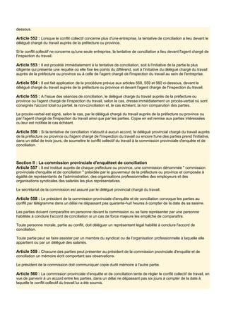 dessous.
Article 552 : Lorsque le conflit collectif concerne plus d'une entreprise, la tentative de conciliation a lieu devant le
délégué chargé du travail auprès de la préfecture ou province.
Si le conflit collectif ne concerne qu'une seule entreprise, la tentative de conciliation a lieu devant l'agent chargé de
l'inspection du travail.
Article 553 : Il est procédé immédiatement à la tentative de conciliation, soit à l'initiative de la partie la plus
diligente qui présente une requête où elle fixe les points du différend, soit à l'initiative du délégué chargé du travail
auprès de la préfecture ou province ou à celle de l'agent chargé de l'inspection du travail au sein de l'entreprise.
Article 554 : Il est fait application de la procédure prévue aux articles 558, 559 et 560 ci-dessous, devant le
délégué chargé du travail auprès de la préfecture ou province et devant l'agent chargé de l'inspection du travail.
Article 555 : A l'issue des séances de conciliation, le délégué chargé du travail auprès de la préfecture ou
province ou l'agent chargé de l'inspection du travail, selon le cas, dresse immédiatement un procès-verbal où sont
consignés l'accord total ou partiel, la non-conciliation et, le cas échéant, la non comparution des parties.
Le procès-verbal est signé, selon le cas, par le délégué chargé du travail auprès de la préfecture ou province ou
par l'agent chargé de l'inspection du travail ainsi que par les parties. Copie en est remise aux parties intéressées
ou leur est notifiée le cas échéant.
Article 556 : Si la tentative de conciliation n'aboutit à aucun accord, le délégué provincial chargé du travail auprès
de la préfecture ou province ou l'agent chargé de l'inspection du travail ou encore l'une des parties prend l'initiative,
dans un délai de trois jours, de soumettre le conflit collectif du travail à la commission provinciale d'enquête et de
conciliation.
Section Il : La commission provinciale d'enquêteet de conciliation
Article 557 : Il est institué auprès de chaque préfecture ou province, une commission dénommée " commission
provinciale d'enquête et de conciliation " présidée par le gouverneur de la préfecture ou province et composée à
égalité de représentants de l'administration, des organisations professionnelles des employeurs et des
organisations syndicales des salariés les plus représentatives.
Le secrétariat de la commission est assuré par le délégué provincial chargé du travail.
Article 558 : Le président de la commission provinciale d'enquête et de conciliation convoque les parties au
conflit par télégramme dans un délai ne dépassant pas quarante-huit heures à compter de la date de sa saisine.
Les parties doivent comparaître en personne devant la commission ou se faire représenter par une personne
habilitée à conclure l'accord de conciliation si un cas de force majeure les empêche de comparaître.
Toute personne morale, partie au conflit, doit déléguer un représentant légal habilité à conclure l'accord de
conciliation.
Toute partie peut se faire assister par un membre du syndicat ou de l'organisation professionnelle à laquelle elle
appartient ou par un délégué des salariés.
Article 559 : Chacune des parties peut présenter au président de la commission provinciale d'enquête et de
conciliation un mémoire écrit comportant ses observations.
Le président de la commission doit communiquer copie dudit mémoire à l'autre partie.
Article 560 : La commission provinciale d'enquête et de conciliation tente de régler le conflit collectif de travail, en
vue de parvenir à un accord entre les parties, dans un délai ne dépassant pas six jours à compter de la date à
laquelle le conflit collectif du travail lui a été soumis.
 
