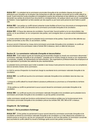 Article 561 : Le président de la commission provinciale d'enquête et de conciliation dispose de toutes les
attributions pour enquêter sur la situation des entreprises et celle des salariés concernés par le conflit collectif du
travail. Il peut ordonner toutes enquêtes et investigations auprès des entreprises et des salariés qui y travaillent et
demander aux parties de produire tous documents ou renseignements, de quelque nature que ce soit, susceptibles
de l'éclairer. Il peut également se faire assister par des experts ou par toute autre personne dont l'aide lui paraît
utile.
Article 562 : Les parties au conflit doivent présenter toutes facilités et fournir tous documents et renseignements
en relation avec le conflit, à la demande de la commission provinciale d'enquête et de conciliation.
Article 563 : A l'issue des séances de conciliation, l'accord total, l'accord partiel ou la non-réconciliation des
parties, et, le cas échéant, la non comparution des parties, sont consignés dans un procès-verbal immédiatement
dressé.
Le procès-verbal doit être signé par le président de la commission et les parties. Copie doit en être délivrée aux
parties concernées ou leur être, le cas échéant, notifiée.
Si aucun accord n'intervient au niveau de la commission provinciale d'enquête et de conciliation, le conflit est
soumis directement à la commission visée à l'article 564 ci-dessous, dans un délai de trois jours.
Section III : La commission nationale d'enquête et deconciliation
Article 564 : Il est institué auprès de l'autorité gouvernementale chargée du travail une commission dénommée "
commission nationale d'enquête et de conciliation " présidée par le ministre chargé du travail ou son représentant
et composée, à égalité, de représentants de l'administration, des organisations professionnelles des employeurs et
des organisations syndicales des salariés les plus représentatives.
Le président de la commission peut inviter à assister à ses travaux toute personne reconnue pour sa compétence
dans le domaine d'action de la commission.
Le chef du service d'inspection du travail est chargé du secrétariat de la commission nationale d'enquête et de
conciliation.
Article 565 : Le conflit est soumis à la commission nationale d'enquête et de conciliation dans les deux cas
suivants :
- Lorsque le conflit collectif du travail s'étend à plusieurs préfectures ou provinces ou à l'ensemble du territoire
national ;
- Si les parties au conflit ne parviennent à aucun accord devant la commission provinciale d'enquête et de
conciliation.
Article 566 : Le conflit est soumis à la commission nationale d'enquête et de conciliation par le président de la
commission provinciale d'enquête et de conciliation ou par les parties concernées.
Ladite commission remplit ses fonctions conformément à la procédure arrêtée pour le fonctionnement de la
commission provinciale d'enquête et de conciliation prévue aux articles 558, 559, 560 et 561 ci-dessus.
Chapitre III : De l'arbitrage
Section I : De la procédure d'arbitrage
Article 567 : Si les parties ne parviennent à aucun accord devant la commission provinciale d'enquête et de
conciliation et devant la commission nationale d'enquête et de conciliation ou si des désaccords subsistent sur
certains points ou encore en cas de non comparution de toutes ou de l'une des parties, la commission concernée
peut soumettre le conflit collectif du travail à l'arbitrage après accord des parties concernées.
 