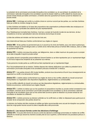 Le président de la commission provinciale d'enquête et de conciliation ou, le cas échéant, le président de la
commission nationale d'enquête et de conciliation soumet le dossier relatif au conflit collectif du travail avec le
procès-verbal dressé par ladite commission, à l'arbitre dans les quarante-huit heures suivant la rédaction du
procès-verbal.
Article 568 : L'arbitrage est confié à un arbitre choisi en commun accord par les parties, sur une liste d'arbitres
fixée par arrêté du ministre chargé du travail.
La liste d'arbitres est établie sur la base des propositions des organisations professionnelles des employeurs et
des organisations syndicales des salariés les plus représentatives.
Pour l'établissement de ladite liste d'arbitres, il est tenu compte de l'autorité morale de ces derniers, de leur
compétence et de leur spécialisation dans les domaines économique et social.
La liste des arbitres est révisée une fois tous les trois ans.
Une indemnité est fixée pour l'arbitre conformément aux règles en vigueur.
Article 569 : Si les parties ne parviennent pas à un accord sur le choix de l'arbitre, pour une raison quelconque,
le ministre chargé du travail désigne alors un arbitre de la même liste prévue à l'article 568 ci-dessus, dans un délai
de quarante-huit heures.
Article 570 : L'arbitre convoque les parties, par télégramme, dans un délai maximum de quatre jours à compter
de la date à laquelle il reçoit le procès-verbal.
Les parties doivent comparaître personnellement devant l'arbitre ou se faire représenter par un représentant légal
si une force majeure les empêche de se présenter eux-mêmes.
Toute personne morale partie au conflit doit se faire représenter par un représentant légal.
Pour l'accomplissement de sa mission, l'arbitre dispose des mêmes attributions que celles du président de la
commission provinciale d'enquête et de conciliation prévues à l'article 561 ci-dessus.
Article 571 : Les parties doivent offrir toutes facilités, produire tous documents et fournir tous renseignements se
rapportant au conflit, à la demande de l'arbitre.
Article 572 : L'arbitre statue conformément aux règles de droit sur les conflits collectifs du travail concernant
l'interprétation ou l'application des dispositions législatives, réglementaires ou contractuelles.
Sur les conflits collectifs du travail non prévus par des dispositions législatives, réglementaires ou contractuelles,
l'arbitre se prononce, conformément aux règles d'équité.
Article 573 : L'arbitre ne statue que sur les questions et propositions inscrites au procès-verbal constatant la non-
conciliation, émanant de la commission provinciale d'enquête et de conciliation ou de la commission nationale
d'enquête et de conciliation ainsi que sur les autres faits survenus après la rédaction du procès-verbal de non-
conciliation et résultant du différend.
Article 574 : L'arbitre prononce sa décision arbitrale sur le conflit dans un délai ne dépassant pas quatre jours à
compter de la comparution des parties devant lui.
La décision de l'arbitre doit être motivée et notifiée par lettre recommandée avec accusé de réception aux parties
dans les vingt-quatre heures suivant la date à laquelle elle a été prononcée.
Section Il : Les recours formés contre les décisions d'arbitrage
Article 575 : Il ne peut être formé de recours contre les décisions d'arbitrage prononcées en matière de conflits
collectifs du travail que devant la chambre sociale près la Cour suprême, conformément à la procédure prévue ci-
dessous.
 