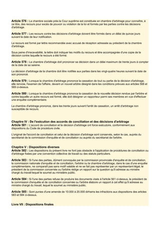 Article 576 : La chambre sociale près la Cour suprême est constituée en chambre d'arbitrage pour connaître, à
ce titre, des recours pour excès de pouvoir ou violation de la loi et formés par les parties contre les décisions
d'arbitrage.
Article 577 : Les recours contre les décisions d'arbitrage doivent être formés dans un délai de quinze jours
suivant la date de leur notification.
Le recours est formé par lettre recommandée avec accusé de réception adressée au président de la chambre
d'arbitrage.
Sous peine d'irrecevabilité, la lettre doit indiquer les motifs du recours et être accompagnée d'une copie de la
décision contre laquelle le recours a été formé.
Article 578 : La chambre d'arbitrage doit prononcer sa décision dans un délai maximum de trente jours à compter
de la date de sa saisine.
La décision d'arbitrage de la chambre doit être notifiée aux parties dans les vingt-quatre heures suivant la date de
son prononcé.
Article 579 : Lorsque la chambre d'arbitrage prononce la cassation de tout ou partie de la décision d'arbitrage,
elle renvoie, l'examen de l'affaire, devant un nouvel arbitre désigné dans les conditions prévues aux articles 568 et
569 ci-dessus.
Article 580 : Lorsque la chambre d'arbitrage prononce la cassation de la nouvelle décision rendue par l'arbitre et
contre laquelle un autre recours est formé, elle doit désigner un rapporteur parmi ses membres en vue d'effectuer
une enquête complémentaire.
La chambre d'arbitrage prononce, dans les trente jours suivant l'arrêt de cassation, un arrêt d'arbitrage non
susceptible de recours.
Chapitre IV : De l'exécution des accords de conciliation et des décisions d'arbitrage
Article 581 : L'accord de conciliation et la décision d'arbitrage ont force exécutoire, conformément aux
dispositions du Code de procédure civile.
L'original de l'accord de conciliation et celui de la décision d'arbitrage sont conservés, selon le cas, auprès du
secrétariat de la commission d'enquête et de conciliation ou auprès du secrétariat de l'arbitre.
Chapitre V : Dispositions diverses
Article 582 : Les dispositions du présent livre ne font pas obstacle à l'application de procédures de conciliation ou
d'arbitrage fixées par une convention collective de travail ou des statuts particuliers.
Article 583 : Si l'une des parties, dûment convoquée par la commission provinciale d'enquête et de conciliation,
la commission nationale d'enquête et de conciliation, l'arbitre ou la chambre d'arbitrage, dans le cas d'une enquête
complémentaire, ne comparaît pas sans motif valable et ne se fait pas représenter par un représentant légal, le
président de la commission concernée ou l'arbitre rédige un rapport sur la question qu'il adresse au ministre
chargé du travail lequel le soumet au ministère public.
Article 584 : Si l'une des parties refuse de produire les documents visés à l'article 561 ci-dessus, le président de
la commission d'enquête et de conciliation concernée ou l'arbitre élabore un rapport à cet effet qu'il adresse au
ministre chargé du travail, lequel le soumet au ministère public.
Article 585 : Sont punies d'une amende de 10.000 à 20.000 dirhams les infractions aux dispositions des articles
583 et 584 ci-dessus.
Livre VII : Dispositions finales
 