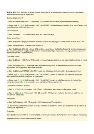 Article 586 : Sont abrogées, à la date d'entrée en vigueur de la présente loi, toutes dispositions contraires ou
relatives au même objet et notamment :
Bureaux de placement :
Le dahir du 24 moharrem 1340 (27 septembre 1921) relatif aux bureaux de placement des travailleurs ;
Le décret royal n° 319-66 du 8 joumada I 1387 (14 août 1967) instituant des commissions de la main-d'œuvre et un
conseil supérieur de la main-d'œuvre.
Cautionnements :
Le dahir du 28 rabii I 1355 (18 juin 1936) relatif aux cautionnements ;
Congé annuel payé :
Le dahir du 5 safar 1365 (9 janvier 1946) relatif aux congés annuels payés, sauf les articles 41 à 46 et 47 à 49 ;
Congés supplémentaires à l'occasion de naissance :
Le dahir du 25 kaada 1365 (22 octobre 1946) tendant à accorder au chef de famille salarié, fonctionnaire ou agent
des services publics un congé supplémentaire à l'occasion de chaque naissance à son foyer, en ce qui concerne
les salariés soumis à la présente loi ;
Contrat de travail :
Le dahir du 26 rabii I 1359 (7 mai 1940), relatif à l'embauchage des salariés et à la rupture de leur contrat de travail
;
Le dahir du 15 hija 1364 (21 novembre 1945) relatif à la réintégration, au réemploi et à la réadaptation des
démobilisés, des prisonniers, déportés et assimilés ;
Le dahir du 25 chaoual 1370 (20 juillet 1951) relatif aux délais de préavis en matière de louage de services ;
Le décret royal n° 316-66 du 8 joumada I 1387 (14 août 1967) portant loi instituant une indemnité en cas de
licenciement de certaines catégories de personnels ;
Le décret royal n° 314-66 du 8 joumada I 1387 (14 août 1967) portant loi relatif au maintien de l'activité des
entreprises industrielles et commerciales et au licenciement de leur personnel ;
Conventions collectives de travail :
Le dahir n° 1-57-067 du 16 ramadan 1376 (17 avril 1957) relatif à la convention collective de travail.
Le dahir n° 1-58-145 du 10 joumada II 1380 (29 novembre 1960) portant institution d'un conseil supérieur des
conventions collectives ;
Immigration :
Le dahir du 7 chaabane 1353 (15 novembre 1934) réglementant l'immigration ;
Les dispositions dudit dahir subsistent en ce qui concerne les personnes autres que les salariés tels que définis à
l'article 3 de la présente loi ;
Emigration :
Dahir du 16 moharrem 1369 (8 novembre 1949) portant réglementation de l'émigration des travailleurs marocains ;
Réglementation du travail, durée du travail, repos :
 