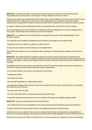 Article 22 : Le salarié doit veiller à la conservation des choses et des moyens qui lui ont été remis pour
l'accomplissement du travail dont il a été chargé ; il doit les restituer à la fin de son travail.
Il répond de la perte ou de la détérioration des choses et des moyens précités s'il s'avère au juge, de par le pouvoir
discrétionnaire dont il dispose, que cette perte ou cette détérioration sont imputables à la faute du salarié,
notamment par l'usage desdits choses et moyens en dehors de leur destination ou en dehors du temps de travail.
Le salarié ne répond pas de la détérioration et de la perte résultant d'un cas fortuit ou de force majeure.
En cas de changement du lieu de résidence, le salarié doit informer l'employeur de sa nouvelle adresse soit en
main propre, soit par lettre recommandée avec accusé de réception.
Article 23 : Les salariés ont le droit de bénéficier des programmes de lutte contre l'analphabétisme et de
formation continue.
Les conditions et les modalités du bénéfice de ces formations sont fixées par voie réglementaire.
L'employeur est tenu de délivrer au salarié une carte de travail.
La carte doit comporter les mentions fixées par voie réglementaire.
Elle doit être renouvelée en cas de changement de la qualification professionnelle du salarié ou du montant du
salaire.
Article 24 : De manière générale, l'employeur est tenu de prendre toutes les mesures nécessaires afin de
préserver la sécurité, la santé et la dignité des salariés dans l'accomplissement des tâches qu'ils exécutent sous sa
direction et de veiller au maintien des règles de bonne conduite, de bonnes moeurs et de bonne moralité dans son
entreprise.
Il est également tenu de communiquer aux salariés par écrit lors de l'embauchage, les dispositions relatives aux
domaines ci-après ainsi que chaque modification qui leur est apportée :
- la convention collective de travail et, le cas échéant, son contenu ;
- le règlement intérieur ;
- les horaires de travail ;
- les modalités d'application du repos hebdomadaire ;
- les dispositions légales et les mesures concernant la préservation de la santé et de la sécurité, et la prévention
des risques liés aux machines ;
- les date, heure et lieu de paye ;
- le numéro d'immatriculation à la Caisse nationale de sécurité sociale ;
- l'organisme d'assurance les assurant contre les accidents de travail et les maladies professionnelles.
Article 25 : Sont punis d'une amende de 300 à 500 dirhams :
- la non délivrance et le non renouvellement de la carte de travail dans les conditions prévues par l'article 23 ;
- le défaut d'insertion de toute mention fixée par voie réglementaire dans la carte de travail.
L'amende est encourue autant de fois qu'il y a de salariés à l'égard desquels l'application des dispositions de
l'article 23 n'a pas été respectée, sans toutefois que le total des amendes dépasse le montant de 20.000 dirhams.
Est punie d'une amende de 2.000 à 5.000 dirhams, la non communication aux salariés lors de leur embauchage
 