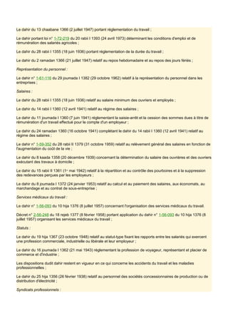 Le dahir du 13 chaabane 1366 (2 juillet 1947) portant réglementation du travail ;
Le dahir portant loi n° 1-72-219 du 20 rabii I 1393 (24 avril 1973) déterminant les conditions d'emploi et de
rémunération des salariés agricoles ;
Le dahir du 28 rabii I 1355 (18 juin 1936) portant réglementation de la durée du travail ;
Le dahir du 2 ramadan 1366 (21 juillet 1947) relatif au repos hebdomadaire et au repos des jours fériés ;
Représentation du personnel :
Le dahir n° 1-61-116 du 29 joumada I 1382 (29 octobre 1962) relatif à la représentation du personnel dans les
entreprises ;
Salaires :
Le dahir du 28 rabii I 1355 (18 juin 1936) relatif au salaire minimum des ouvriers et employés ;
Le dahir du 14 rabii I 1360 (12 avril 1941) relatif au régime des salaires ;
Le dahir du 11 joumada I 1360 (7 juin 1941) réglementant la saisie-arrêt et la cession des sommes dues à titre de
rémunération d'un travail effectué pour le compte d'un employeur ;
Le dahir du 24 ramadan 1360 (16 octobre 1941) complétant le dahir du 14 rabii I 1360 (12 avril 1941) relatif au
régime des salaires ;
Le dahir n° 1-59-352 du 28 rabii II 1379 (31 octobre 1959) relatif au relèvement général des salaires en fonction de
l'augmentation du coût de la vie ;
Le dahir du 8 kaada 1358 (20 décembre 1939) concernant la détermination du salaire des ouvrières et des ouvriers
exécutant des travaux à domicile ;
Le dahir du 15 rabii II 1361 (1er
mai 1942) relatif à la répartition et au contrôle des pourboires et à la suppression
des redevances perçues par les employeurs ;
Le dahir du 8 joumada I 1372 (24 janvier 1953) relatif au calcul et au paiement des salaires, aux économats, au
marchandage et au contrat de sous-entreprise ;
Services médicaux du travail :
Le dahir n° 1-56-093 du 10 hija 1376 (8 juillet 1957) concernant l'organisation des services médicaux du travail.
Décret n° 2-56-248 du 18 rejeb 1377 (8 février 1958) portant application du dahir n° 1-56-093 du 10 hija 1376 (8
juillet 1957) organisant les services médicaux du travail ;
Statuts :
Le dahir du 19 hija 1367 (23 octobre 1948) relatif au statut-type fixant les rapports entre les salariés qui exercent
une profession commerciale, industrielle ou libérale et leur employeur ;
Le dahir du 16 joumada I 1362 (21 mai 1943) réglementant la profession de voyageur, représentant et placier de
commerce et d'industrie ;
Les dispositions dudit dahir restent en vigueur en ce qui concerne les accidents du travail et les maladies
professionnelles ;
Le dahir du 25 hija 1356 (26 février 1938) relatif au personnel des sociétés concessionnaires de production ou de
distribution d'électricité ;
Syndicats professionnels :
 