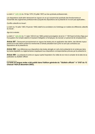 Le dahir n° 1-57-119 du 18 hija 1376 (16 juillet 1957) sur les syndicats professionnels ;
Les dispositions dudit dahir demeurent en vigueur en ce qui concerne les syndicats des fonctionnaires et
l'ensemble des organismes professionnels auxquels les dispositions de la présente loi ne sont pas applicables ;
Conflits collectifs du travail :
Le dahir du 15 safar 1365 (19 janvier 1946) relatif à la conciliation et à l'arbitrage en matière de différends collectifs
du travail ;
Age de la retraite :
Le dahir n° 1-81-314 du 11 rejeb 1402 (6 mai 1982) portant promulgation de la loi n° 7-80 fixant la limite d'âge pour
l'occupation d'un emploi salarié et imposant l'obligation à l'employeur de recruter un personnel de remplacement.
Article 587 : Demeurent provisoirement en vigueur les textes pris en application des dahirs, des décrets royaux
portant loi et des dahirs portant loi mentionnés à l'article précédent tant qu'ils ne sont pas contraires aux
dispositions de la présente loi.
Article 588 : Les références aux dispositions des textes abrogés en vertu de la présente loi et contenues dans
les textes législatifs ou réglementaires s'appliquent aux dispositions correspondantes prévues par la présente loi.
Article 589 : La présente loi entre en vigueur après l'expiration d'un délai de six mois à compter de la date de sa
publication au Bulletin Officiel.
__________
Le texte en langue arabe a été publié dans l'édition générale du " Bulletin officiel " n° 5167 du 13
chaoual 1424 (8 décembre 2003).
 