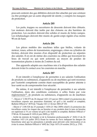 pouvant contenir des gaz délétères doivent être attachés par une ceinture
ou être protégés par un autre dispositif de sûreté, y compris les masques
de protection.
Article 285
Les puits, trappes ou ouvertures de descente doivent être clôturés.
Les moteurs doivent être isolés par des cloisons ou des barrières de
protection. Les escaliers doivent être solides et munis de fortes rampes.
Les échafaudages doivent être munis de garde-corps rigides d'au moins
90 cm de haut.
Article 286
Les pièces mobiles des machines telles que bielles, volants de
moteur, roues, arbres de transmission, engrenages, cônes ou cylindres de
friction, doivent être munies d'un dispositif de protection ou séparées
des salariés. Il en est de même des courroies ou câbles qui traversent les
lieux de travail ou qui sont actionnés au moyen de poulies de
transmission placées à moins de 2 mètres du sol.
Des appareils adaptés aux machines mis à la disposition des salariés
doivent éviter le contact avec les courroies en marche.
Article 287
Il est interdit à l'employeur de permettre à ses salariés l'utilisation
de produits ou substances, d'appareils ou de machines qui sont reconnus
par l'autorité compétente comme étant susceptibles de porter atteinte à
leur santé ou de compromettre leur sécurité.
De même, il est interdit à l'employeur de permettre à ses salariés
l'utilisation, dans des conditions contraires à celles fixées par voie
réglementaire38
, de produits ou substances, d'appareils ou de machines
38
- Décret n° 2-98-975 du 28 chaoual 1421 (23 janvier 2001) relatif à la protection des
travailleurs exposés aux poussières d'amiante, tel qu'il a été modifié et complété;
Bulletin Officiel n° 4870 du 7 Kaada 1421 (1 février 2001).P 192.
- Décret n° 2-08-528 du 25 joumada I 1430 (21 Mai 2009) relatif à la protection des
travailleurs contre les risques dus au benzène et aux produits dont le taux en benzène
est supérieure à 1% en volume tel qu'il a été modifié et complété; Bulletin Officiel n°
5740 du 10 Joumada II 1430 (4 juin 2009), p. 925.
- Arrêté du ministre de l'emploi et de la formation professionnelle n° 2626-12 du 26
chaabane 1433 (16 juillet 2012) fixant les termes de l'avis indiquant les dangers du
benzolisme ainsi que les précautions à prendre pour prévenir cette intoxication et en
éviter le retour; Bulletin Officiel n° 6092 du 2 hija 1433 (18 octobre 2012), p. 2703.
-100-
 