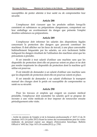 susceptibles de porter atteinte à leur santé ou de compromettre leur
sécurité.
Article 288
L'employeur doit s'assurer que les produits utilisés lorsqu'ils
consistent en substances ou préparations dangereuses, comportent sur
leur emballage un avertissement du danger que présente l'emploi
desdites substances ou préparations.
Article 289
L'employeur doit informer les salariés des dispositions légales
concernant la protection des dangers que peuvent constituer les
machines. Il doit afficher sur les lieux de travail, à une place convenable
habituellement fréquentée par les salariés, un avis facilement lisible
indiquant les dangers résultant de l'utilisation des machines ainsi que les
précautions à prendre.
Il est interdit à tout salarié d'utiliser une machine sans que les
dispositifs de protection dont elle est pourvue soient en place et ne doit
pas rendre inopérants les dispositifs de protection dont la machine qu'il
utilise est pourvue.
Il est interdit de demander à un salarié d'utiliser une machine sans
que les dispositifs de protection dont elle est pourvue soient en place.
Il est interdit de demander à un salarié d'effectuer le transport
manuel des charges dont le poids est susceptible de compromettre sa
santé ou sa sécurité.
Article 290
Pour les travaux et emplois qui exigent un examen médical
préalable, l'employeur doit soumettre les salariés qu'il se propose de
recruter à une visite médicale et leur imposer de renouveler ensuite
périodiquement cette visite.
- Arrêté du ministre de l'emploi et de la formation professionnelle n° 2627-12 du 26
chaabane 1433 (16 juillet 2012) fixant les termes des recommandations pour les visites
médicales du personnel exposé aux dangers d'intoxication benzolique; Bulletin
Officiel n° 6092 du 2 hija 1433 (18 octobre2012), p. 2705.
-101-
 