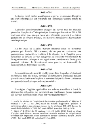 Article 291
Le temps passé par les salariés pour respecter les mesures d'hygiène
qui leur sont imposées est rémunéré par l'employeur comme temps de
travail.
Article 292
L'autorité gouvernementale chargée du travail fixe les mesures
générales d'application39
des principes énoncés par les articles 281 à 291
ci-dessus ainsi que, compte tenu des nécessités propres à certaines
professions et certains travaux, les mesures particulières d'application
desdits principes.
Article 293
Le fait pour les salariés, dûment informés selon les modalités
prévues par l'article 289 ci-dessus, de ne pas se conformer aux
prescriptions particulières relatives à la sécurité ou à l'hygiène pour
l'exécution de certains travaux dangereux au sens de la présente loi et de
la réglementation prise pour son application, constitue une faute grave
pouvant entraîner le licenciement sans préavis, ni indemnité de
licenciement, ni dommages-intérêts.
Article 294
Les conditions de sécurité et d'hygiène dans lesquelles s'effectuent
les travaux dans les mines, carrières et installations chimiques doivent
garantir aux salariés une hygiène et une sécurité particulières conformes
aux prescriptions fixées par voie réglementaire.
Article 295
Les règles d'hygiène applicables aux salariés travaillant à domicile
ainsi que les obligations qui incombent aux employeurs faisant exécuter
des travaux à domicile sont fixées par voie réglementaire40
.
39
- Arrêté du ministre de l’emploi et de la formation professionnelle n° 93-08 du 6
Joumada I 1429 (12 Mai 2008) fixant les mesures d’application générales et
particulières relatives aux principes énoncés par les articles de 281 à 291 du code du
travail; Bulletin Officiel n° 5680 du 7 kaada 1429 (6 Novembre 2008), p. 1410.
40
- Décret n° 2-12-262 du 20 chaabane 1433 (10 juillet 2012) fixant les règles
d’hygiène applicables aux salariés travaillant à domicile ainsi que les obligations qui
incombent aux employeurs faisant exécuter des travaux à domicile; Bulletin Officiel
n° 6084 du 3 kaada 1433 (20 septembre 2012), p. 2580.
-102-
 