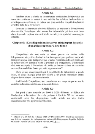 Article 301
Pendant toute la durée de la fermeture temporaire, l'employeur est
tenu de continuer à verser à ses salariés les salaires, indemnités et
avantages, en espèces ou en nature qui leur sont dus et qu'ils touchaient
avant la date de la fermeture.
Lorsque la fermeture devient définitive et entraîne le licenciement
des salariés, l'employeur doit verser les indemnités qui leur sont dues
dans le cas de rupture du contrat de travail, y compris les dommages-
intérêts.
Chapitre II : Des dispositions relatives au transport des colis
d'un poids supérieur à une tonne
Article 302
L'expéditeur de tout colis ou objet pesant au moins mille
kilogrammes de poids, destiné à être transporté par quelque mode de
transport que ce soit, doit porter sur le colis, l'indication de son poids, de
la nature de son contenu et de la position du chargement. L'indication
doit être marquée à l'extérieur du colis en lettres claires et durables
suivant les modalités fixées par voie réglementaire41
.
Dans les cas exceptionnels où il est difficile de déterminer le poids
exact, le poids marqué peut être estimé à un poids maximum établi
d'après le volume et la nature du colis.
A défaut de l'expéditeur, son mandataire se charge de porter sur le
colis les indications visées aux alinéas ci-dessus.
Article 303
Est puni d'une amende de 2.000 à 5.000 dirhams, le défaut de
l'indication à l'extérieur du colis prévue à l'article 302 ou sa non-
conformité avec les dispositions dudit article ou des textes
réglementaires pris pour son application.
41
- Décret n° 2-04-468 du 16 kaada 1425 (29 Décembre 2004) fixant les indications
que doivent comporter les colis pesant au moins mille kilogrammes de poids; Bulletin
Officiel n° 5280 du 24 kaada 1425 (6 Janvier 2005), p. 22.
-104-
 