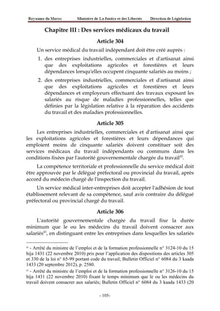 Chapitre III : Des services médicaux du travail
Article 304
Un service médical du travail indépendant doit être créé auprès :
1. des entreprises industrielles, commerciales et d'artisanat ainsi
que des exploitations agricoles et forestières et leurs
dépendances lorsqu'elles occupent cinquante salariés au moins ;
2. des entreprises industrielles, commerciales et d'artisanat ainsi
que des exploitations agricoles et forestières et leurs
dépendances et employeurs effectuant des travaux exposant les
salariés au risque de maladies professionnelles, telles que
définies par la législation relative à la réparation des accidents
du travail et des maladies professionnelles.
Article 305
Les entreprises industrielles, commerciales et d'artisanat ainsi que
les exploitations agricoles et forestières et leurs dépendances qui
emploient moins de cinquante salariés doivent constituer soit des
services médicaux du travail indépendants ou communs dans les
conditions fixées par l'autorité gouvernementale chargée du travail42
.
La compétence territoriale et professionnelle du service médical doit
être approuvée par le délégué préfectoral ou provincial du travail, après
accord du médecin chargé de l'inspection du travail.
Un service médical inter-entreprises doit accepter l'adhésion de tout
établissement relevant de sa compétence, sauf avis contraire du délégué
préfectoral ou provincial chargé du travail.
Article 306
L'autorité gouvernementale chargée du travail fixe la durée
minimum que le ou les médecins du travail doivent consacrer aux
salariés43
, en distinguant entre les entreprises dans lesquelles les salariés
42
- Arrêté du ministre de l’emploi et de la formation professionnelle n° 3124-10 du 15
hija 1431 (22 novembre 2010) pris pour l’application des dispositions des articles 305
et 330 de la loi n° 65-99 portant code du travail; Bulletin Officiel n° 6084 du 3 kaada
1433 (20 septembre 2012), p. 2580.
43
- Arrêté du ministre de l’emploi et de la formation professionnelle n° 3126-10 du 15
hija 1431 (22 novembre 2010) fixant le temps minimum que le ou les médecins du
travail doivent consacrer aux salariés; Bulletin Officiel n° 6084 du 3 kaada 1433 (20
-105-
 