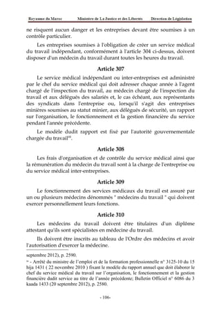 ne risquent aucun danger et les entreprises devant être soumises à un
contrôle particulier.
Les entreprises soumises à l'obligation de créer un service médical
du travail indépendant, conformément à l'article 304 ci-dessus, doivent
disposer d'un médecin du travail durant toutes les heures du travail.
Article 307
Le service médical indépendant ou inter-entreprises est administré
par le chef du service médical qui doit adresser chaque année à l'agent
chargé de l'inspection du travail, au médecin chargé de l'inspection du
travail et aux délégués des salariés et, le cas échéant, aux représentants
des syndicats dans l'entreprise ou, lorsqu'il s'agit des entreprises
minières soumises au statut minier, aux délégués de sécurité, un rapport
sur l'organisation, le fonctionnement et la gestion financière du service
pendant l'année précédente.
Le modèle dudit rapport est fixé par l'autorité gouvernementale
chargée du travail44
.
Article 308
Les frais d'organisation et de contrôle du service médical ainsi que
la rémunération du médecin du travail sont à la charge de l'entreprise ou
du service médical inter-entreprises.
Article 309
Le fonctionnement des services médicaux du travail est assuré par
un ou plusieurs médecins dénommés " médecins du travail " qui doivent
exercer personnellement leurs fonctions.
Article 310
Les médecins du travail doivent être titulaires d'un diplôme
attestant qu'ils sont spécialistes en médecine du travail.
Ils doivent être inscrits au tableau de l'Ordre des médecins et avoir
l'autorisation d'exercer la médecine.
septembre 2012), p. 2590.
44
- Arrêté du ministre de l’emploi et de la formation professionnelle n° 3125-10 du 15
hija 1431 ( 22 novembre 2010 ) fixant le modèle du rapport annuel que doit élaborer le
chef du service médical du travail sur l’organisation, le fonctionnement et la gestion
financière dudit service au titre de l’année précédente; Bulletin Officiel n° 6086 du 3
kaada 1433 (20 septembre 2012), p. 2580.
-106-
 