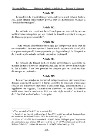 Article 311
Le médecin du travail étranger doit, outre ce qui est prévu à l'article
310, avoir obtenu l'autorisation prévue par les dispositions relatives à
l'emploi des étrangers45
.
Article 312
Le médecin du travail est lié à l'employeur ou au chef du service
médical inter-entreprises par un contrat de travail respectant les règles
de déontologie professionnelle46
.
Article 313
Toute mesure disciplinaire envisagée par l'employeur ou le chef du
service médical inter-entreprises à l'encontre du médecin du travail, doit
être prononcée par décision approuvée par l'agent chargé de l'inspection
du travail, après avis du médecin inspecteur du travail.
Article 314
Le médecin du travail doit, en toutes circonstances, accomplir sa
mission en toute liberté et indépendance, que ce soit envers l'employeur
ou les salariés. Il ne doit prendre en compte que les considérations
dictées par sa profession.
Article 315
Les services médicaux du travail indépendants ou inter-entreprises
doivent également s'assurer, à temps complet, le concours d'assistants
sociaux ou d'infirmiers diplômés d'Etat ayant reçu, conformément à la
législation en vigueur, l'autorisation d'exercer les actes d'assistance
médicale et dont le nombre est fixé par voie réglementaire47
en fonction
de l'effectif des salariés dans l'entreprise.
45
- Voir les articles 516 à 521 de la présente loi.
46
- Article 45 de l’arrêté résidentiel du 8 Juin 1953 relatif au code de la déontologie
des médecins; Bulletin Officiel n° 2121 du 19 Juin 1953, p. 828.
47
- Décret n° 2-05-751 du 6 Joumada II 1426 (13 Juillet 2005) pris pour l’application
des dispositions des articles 315 et 316 de la loi n° 65-99 portant code du travail;
Bulletin Officiel n° 5336 du 14 Joumada II 1426 (21 Juillet 2005), p. 559.
-107-
 