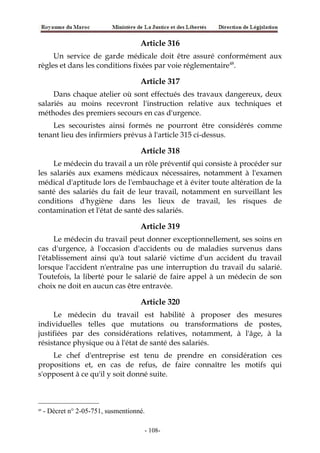 Article 316
Un service de garde médicale doit être assuré conformément aux
règles et dans les conditions fixées par voie réglementaire48
.
Article 317
Dans chaque atelier où sont effectués des travaux dangereux, deux
salariés au moins recevront l'instruction relative aux techniques et
méthodes des premiers secours en cas d'urgence.
Les secouristes ainsi formés ne pourront être considérés comme
tenant lieu des infirmiers prévus à l'article 315 ci-dessus.
Article 318
Le médecin du travail a un rôle préventif qui consiste à procéder sur
les salariés aux examens médicaux nécessaires, notamment à l'examen
médical d'aptitude lors de l'embauchage et à éviter toute altération de la
santé des salariés du fait de leur travail, notamment en surveillant les
conditions d'hygiène dans les lieux de travail, les risques de
contamination et l'état de santé des salariés.
Article 319
Le médecin du travail peut donner exceptionnellement, ses soins en
cas d'urgence, à l'occasion d'accidents ou de maladies survenus dans
l'établissement ainsi qu'à tout salarié victime d'un accident du travail
lorsque l'accident n'entraîne pas une interruption du travail du salarié.
Toutefois, la liberté pour le salarié de faire appel à un médecin de son
choix ne doit en aucun cas être entravée.
Article 320
Le médecin du travail est habilité à proposer des mesures
individuelles telles que mutations ou transformations de postes,
justifiées par des considérations relatives, notamment, à l'âge, à la
résistance physique ou à l'état de santé des salariés.
Le chef d'entreprise est tenu de prendre en considération ces
propositions et, en cas de refus, de faire connaître les motifs qui
s'opposent à ce qu'il y soit donné suite.
48
- Décret n° 2-05-751, susmentionné.
-108-
 