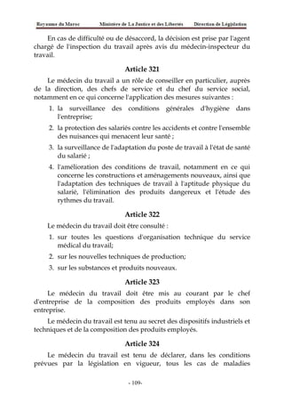 En cas de difficulté ou de désaccord, la décision est prise par l'agent
chargé de l'inspection du travail après avis du médecin-inspecteur du
travail.
Article 321
Le médecin du travail a un rôle de conseiller en particulier, auprès
de la direction, des chefs de service et du chef du service social,
notamment en ce qui concerne l'application des mesures suivantes :
1. la surveillance des conditions générales d'hygiène dans
l'entreprise;
2. la protection des salariés contre les accidents et contre l'ensemble
des nuisances qui menacent leur santé ;
3. la surveillance de l'adaptation du poste de travail à l'état de santé
du salarié ;
4. l'amélioration des conditions de travail, notamment en ce qui
concerne les constructions et aménagements nouveaux, ainsi que
l'adaptation des techniques de travail à l'aptitude physique du
salarié, l'élimination des produits dangereux et l'étude des
rythmes du travail.
Article 322
Le médecin du travail doit être consulté :
1. sur toutes les questions d'organisation technique du service
médical du travail;
2. sur les nouvelles techniques de production;
3. sur les substances et produits nouveaux.
Article 323
Le médecin du travail doit être mis au courant par le chef
d'entreprise de la composition des produits employés dans son
entreprise.
Le médecin du travail est tenu au secret des dispositifs industriels et
techniques et de la composition des produits employés.
Article 324
Le médecin du travail est tenu de déclarer, dans les conditions
prévues par la législation en vigueur, tous les cas de maladies
-109-
 