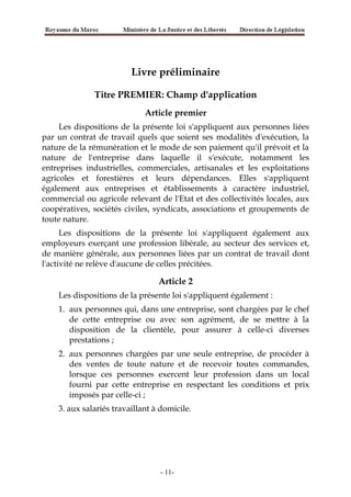 Livre préliminaire
Titre PREMIER: Champ d'application
Article premier
Les dispositions de la présente loi s'appliquent aux personnes liées
par un contrat de travail quels que soient ses modalités d'exécution, la
nature de la rémunération et le mode de son paiement qu'il prévoit et la
nature de l'entreprise dans laquelle il s'exécute, notamment les
entreprises industrielles, commerciales, artisanales et les exploitations
agricoles et forestières et leurs dépendances. Elles s'appliquent
également aux entreprises et établissements à caractère industriel,
commercial ou agricole relevant de l'Etat et des collectivités locales, aux
coopératives, sociétés civiles, syndicats, associations et groupements de
toute nature.
Les dispositions de la présente loi s'appliquent également aux
employeurs exerçant une profession libérale, au secteur des services et,
de manière générale, aux personnes liées par un contrat de travail dont
l'activité ne relève d'aucune de celles précitées.
Article 2
Les dispositions de la présente loi s'appliquent également :
1. aux personnes qui, dans une entreprise, sont chargées par le chef
de cette entreprise ou avec son agrément, de se mettre à la
disposition de la clientèle, pour assurer à celle-ci diverses
prestations ;
2. aux personnes chargées par une seule entreprise, de procéder à
des ventes de toute nature et de recevoir toutes commandes,
lorsque ces personnes exercent leur profession dans un local
fourni par cette entreprise en respectant les conditions et prix
imposés par celle-ci ;
3. aux salariés travaillant à domicile.
-11-
 