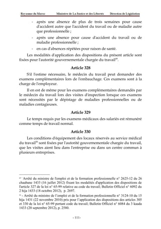 - après une absence de plus de trois semaines pour cause
d'accident autre que l'accident du travail ou de maladie autre
que professionnelle ;
- après une absence pour cause d'accident du travail ou de
maladie professionnelle ;
- en cas d'absences répétées pour raison de santé.
Les modalités d'application des dispositions du présent article sont
fixées pour l'autorité gouvernementale chargée du travail49
.
Article 328
S'il l'estime nécessaire, le médecin du travail peut demander des
examens complémentaires lors de l'embauchage. Ces examens sont à la
charge de l'employeur.
Il en est de même pour les examens complémentaires demandés par
le médecin du travail lors des visites d'inspection lorsque ces examens
sont nécessités par le dépistage de maladies professionnelles ou de
maladies contagieuses.
Article 329
Le temps requis par les examens médicaux des salariés est rémunéré
comme temps de travail normal.
Article 330
Les conditions d'équipement des locaux réservés au service médical
du travail50
sont fixées par l'autorité gouvernementale chargée du travail,
que les visites aient lieu dans l'entreprise ou dans un centre commun à
plusieurs entreprises.
49 -
Arrêté du ministre de l'emploi et de la formation professionnelle n° 2625-12 du 26
chaabane 1433 (16 juillet 2012) fixant les modalités d'application des dispositions de
l'article 327 de la loi n° 65-99 relative au code du travail; Bulletin Officiel n° 6092 du
2 hija 1433 (18 octobre 2012), p. 2697.
50
- Arrêté du ministre de l’emploi et de la formation professionnelle n° 3124-10 du 15
hija 1431 (22 novembre 2010) pris pour l’application des dispositions des articles 305
et 330 de la loi n° 65-99 portant code du travail; Bulletin Officiel n° 6084 du 3 kaada
1433 (20 septembre 2012), p. 2580.
-111-
 