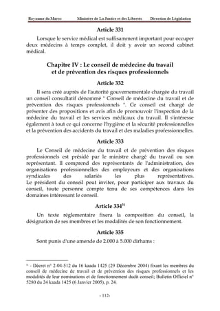 Article 331
Lorsque le service médical est suffisamment important pour occuper
deux médecins à temps complet, il doit y avoir un second cabinet
médical.
Chapitre IV : Le conseil de médecine du travail
et de prévention des risques professionnels
Article 332
Il sera créé auprès de l'autorité gouvernementale chargée du travail
un conseil consultatif dénommé " Conseil de médecine du travail et de
prévention des risques professionnels ". Ce conseil est chargé de
présenter des propositions et avis afin de promouvoir l'inspection de la
médecine du travail et les services médicaux du travail. Il s'intéresse
également à tout ce qui concerne l'hygiène et la sécurité professionnelles
et la prévention des accidents du travail et des maladies professionnelles.
Article 333
Le Conseil de médecine du travail et de prévention des risques
professionnels est présidé par le ministre chargé du travail ou son
représentant. Il comprend des représentants de l'administration, des
organisations professionnelles des employeurs et des organisations
syndicales des salariés les plus représentatives.
Le président du conseil peut inviter, pour participer aux travaux du
conseil, toute personne compte tenu de ses compétences dans les
domaines intéressant le conseil.
Article 33451
Un texte réglementaire fixera la composition du conseil, la
désignation de ses membres et les modalités de son fonctionnement.
Article 335
Sont punis d'une amende de 2.000 à 5.000 dirhams :
51
- Décret n° 2-04-512 du 16 kaada 1425 (29 Décembre 2004) fixant les membres du
conseil de médecine de travail et de prévention des risques professionnels et les
modalités de leur nominations et de fonctionnement dudit conseil; Bulletin Officiel n°
5280 du 24 kaada 1425 (6 Janvier 2005), p. 24.
-112-
 