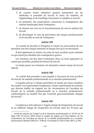 5. de susciter toutes initiatives portant notamment sur les
méthodes et procédés de travail, le choix du matériel, de
l'appareillage et de l'outillage nécessaires et adaptés au travail ;
6. de présenter des propositions concernant la réadaptation des
salariés handicapés dans l'entreprise ;
7. de donner son avis sur le fonctionnement du service médical du
travail;
8. de développer le sens de prévention des risques professionnels
et de sécurité au sein de l'entreprise.
Article 339
Le comité de sécurité et d'hygiène se réunit sur convocation de son
président une fois chaque trimestre et chaque fois qu'il est nécessaire.
Il doit également se réunir à la suite de tout accident ayant entraîné
ou qui aurait pu entraîner des conséquences graves.
Les réunions ont lieu dans l'entreprise dans un local approprié et,
autant que possible, pendant les heures de travail.
Le temps passé aux réunions est rémunéré comme temps de travail
effectif.
Article 340
Le comité doit procéder à une enquête à l'occasion de tout accident
du travail, de maladie professionnelle ou à caractère professionnel.
L'enquête prévue à l'alinéa précédent est menée par deux membres
du comité, l'un représentant l'employeur, l'autre représentant les salariés,
qui doivent établir un rapport sur les circonstances de l'accident du
travail, de la maladie professionnelle ou à caractère professionnel,
conformément au modèle fixé par l’autorité gouvernementale chargée
du travail52
.
Article 341
L'employeur doit adresser à l'agent chargé de l'inspection du travail
et au médecin chargé de l'inspection du travail, dans les 15 jours qui
52
- Arrêté du ministre de l’emploi et de la formation professionnelle n° 345-05 du 29
Hijja 1425 (9 Février 2005) fixant le modèle du rapport qu’il faut élaborer sur les
circonstances de l’accident du travail, de la maladie professionnelle ou à caractère
professionnel; Bulletin Officiel n° 5540 du 19 Joumada II 1428 (5 Mai 2007), p. 898.
-115-
 