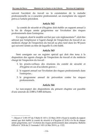 suivent l'accident du travail ou la constatation de la maladie
professionnelle ou à caractère professionnel, un exemplaire du rapport
prévu à l'article précédent.
Article 342
Le comité de sécurité et d'hygiène doit établir un rapport annuel à
la fin de chaque année grégorienne sur l'évolution des risques
professionnels dans l'entreprise.
Ce rapport, dont le modèle est fixé par voie réglementaire53
, doit être
adressé par l'employeur à l'agent chargé de l'inspection du travail et au
médecin chargé de l'inspection du travail au plus tard dans les 90 jours
qui suivent l'année au titre de laquelle il a été établi.
Article 343
Sont consignés sur un registre spécial qui doit être tenu à la
disposition des agents chargés de l'inspection du travail et du médecin
chargé de l'inspection du travail :
1. les procès-verbaux des réunions du comité de sécurité et
d'hygiène en cas d'accidents graves ;
2. le rapport annuel sur l'évolution des risques professionnels dans
l'entreprise ;
3. le programme annuel de prévention contre les risques
professionnels.
Article 344
Le non-respect des dispositions du présent chapitre est passible
d'une amende de 2.000 à 5.000 dirhams.
53
- Décret n° 2-09-197 du 5 Rabii II 1431 ( 22 Mars 2010 ) fixant le modèle du rapport
annuel que doit établir le comité de sécurité et d’hygiène (C.S.H) à la fin de chaque
année grégorienne, sur l’ évolution des risques professionnels dans entreprise; Bulletin
Officiel n° 5836 du 21 Joumada I 1431 (6 Mai 2010 ), p. 1322.
-116-
 