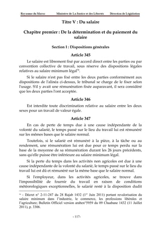 Titre V : Du salaire
Chapitre premier : De la détermination et du paiement du
salaire
Section I : Dispositions générales
Article 345
Le salaire est librement fixé par accord direct entre les parties ou par
convention collective de travail, sous réserve des dispositions légales
relatives au salaire minimum légal54
.
Si le salaire n'est pas fixé entre les deux parties conformément aux
dispositions de l'alinéa ci-dessus, le tribunal se charge de le fixer selon
l'usage. S'il y avait une rémunération fixée auparavant, il sera considéré
que les deux parties l'ont acceptée.
Article 346
Est interdite toute discrimination relative au salaire entre les deux
sexes pour un travail de valeur égale.
Article 347
En cas de perte de temps due à une cause indépendante de la
volonté du salarié, le temps passé sur le lieu du travail lui est rémunéré
sur les mêmes bases que le salaire normal.
Toutefois, si le salarié est rémunéré à la pièce, à la tâche ou au
rendement, une rémunération lui est due pour ce temps perdu sur la
base de la moyenne de sa rémunération durant les 26 jours précédents,
sans qu'elle puisse être inférieure au salaire minimum légal.
Si la perte du temps dans les activités non agricoles est due à une
cause indépendante de la volonté du salarié, le temps passé sur le lieu du
travail lui est dû et rémunéré sur la même base que le salaire normal.
Si l'employeur, dans les activités agricoles, se trouve dans
l'impossibilité de fournir du travail en raison de conditions
météorologiques exceptionnelles, le salarié resté à la disposition dudit
54
- Décret n° 2-11-247 du 28 Rajab 1432 (1er
Juin 2011) portant revalorisation du
salaire minimum dans l’industrie, le commerce, les professions libérales et
l’agriculture; Bulletin Officiel version araben°5959 du 09 Chaabane 1432 (11 Juillet
2011), p. 3306.
-117-
 
