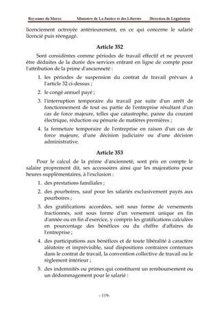 licenciement octroyée antérieurement, en ce qui concerne le salarié
licencié puis réengagé.
Article 352
Sont considérées comme périodes de travail effectif et ne peuvent
être déduites de la durée des services entrant en ligne de compte pour
l'attribution de la prime d'ancienneté :
1. les périodes de suspension du contrat de travail prévues à
l'article 32 ci-dessus ;
2. le congé annuel payé ;
3. l'interruption temporaire du travail par suite d'un arrêt de
fonctionnement de tout ou partie de l'entreprise résultant d'un
cas de force majeure, telles que catastrophe, panne du courant
électrique, réduction ou pénurie de matières premières ;
4. la fermeture temporaire de l'entreprise en raison d'un cas de
force majeure, d'une décision judiciaire ou d'une décision
administrative.
Article 353
Pour le calcul de la prime d'ancienneté, sont pris en compte le
salaire proprement dit, ses accessoires ainsi que les majorations pour
heures supplémentaires, à l'exclusion :
1. des prestations familiales ;
2. des pourboires, sauf pour les salariés exclusivement payés aux
pourboires ;
3. des gratifications accordées, soit sous forme de versements
fractionnés, soit sous forme d'un versement unique en fin
d'année ou en fin d'exercice, y compris les gratifications calculées
en pourcentage des bénéfices ou du chiffre d'affaires de
l'entreprise ;
4. des participations aux bénéfices et de toute libéralité à caractère
aléatoire et imprévisible, sauf dispositions contraires contenues
dans le contrat de travail, la convention collective de travail ou le
règlement intérieur ;
5. des indemnités ou primes qui constituent un remboursement ou
un dédommagement pour le salarié :
-119-
 