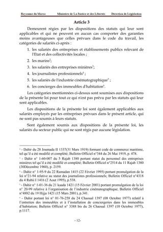 Article 3
Demeurent régies par les dispositions des statuts qui leur sont
applicables et qui ne peuvent en aucun cas comporter des garanties
moins avantageuses que celles prévues dans le code du travail, les
catégories de salariés ci-après :
1. les salariés des entreprises et établissements publics relevant de
l'Etat et des collectivités locales ;
2. les marins2
;
3. les salariés des entreprises minières3
;
4. les journalistes professionnels4
;
5. les salariés de l'industrie cinématographique5
;
6. les concierges des immeubles d'habitation6
.
Les catégories mentionnées ci-dessus sont soumises aux dispositions
de la présente loi pour tout ce qui n'est pas prévu par les statuts qui leur
sont applicables.
Les dispositions de la présente loi sont également applicables aux
salariés employés par les entreprises prévues dans le présent article, qui
ne sont pas soumis à leurs statuts.
Sont également soumis aux dispositions de la présente loi, les
salariés du secteur public qui ne sont régis par aucune législation.
2
- Dahir du 28 Joumada II 1337(31 Mars 1919) formant code de commerce maritime,
tel qu’il a été modifié et complété; Bulletin Officiel n°344 du 26 Mai 1919, p. 478.
3
- Dahir n° 1-60-007 du 5 Rajab 1380 portant statut du personnel des entreprises
minières tel qu’il a été modifié et complété; Bulletin Officiel n°2514 du 11 Rajab 1380
(30Décembre 1960), p. 2159.
4
- Dahir n° 1-95-9 du 22 Ramadan 1415 (22 Février 1995) portant promulgation de la
loi n°21-94 relative au statut des journalistes professionnels; Bulletin Officiel n°4318
du 4 Rabii I 1416 (2 Aout 1995), p.538.
5
- Dahir n° 1-01-36 du 21 kaada 1421 (15 Février 2001) portant promulgation de la loi
n° 20-99 relative à l’organisation de l’industrie cinématographique; Bulletin Officiel
n°4882 du 19 Hijja 1421 (15 Mars 2001), p.341.
6
- Dahir portant loi n° 01-76-258 du 24 Chaoual 1397 (08 Octobre 1977) relatif à
l’entretien des immeubles et à l’installation de conciergeries dans les immeubles
d’habitation; Bulletin Officiel n° 3388 bis du 26 Chaoual 1397 (10 Octobre 1977),
p.1117.
-12-
 