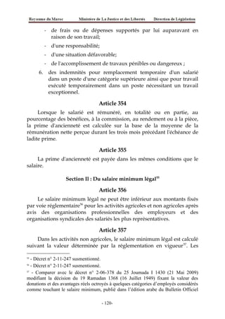 - de frais ou de dépenses supportés par lui auparavant en
raison de son travail;
- d'une responsabilité;
- d'une situation défavorable;
- de l'accomplissement de travaux pénibles ou dangereux ;
6. des indemnités pour remplacement temporaire d'un salarié
dans un poste d'une catégorie supérieure ainsi que pour travail
exécuté temporairement dans un poste nécessitant un travail
exceptionnel.
Article 354
Lorsque le salarié est rémunéré, en totalité ou en partie, au
pourcentage des bénéfices, à la commission, au rendement ou à la pièce,
la prime d'ancienneté est calculée sur la base de la moyenne de la
rémunération nette perçue durant les trois mois précédant l'échéance de
ladite prime.
Article 355
La prime d'ancienneté est payée dans les mêmes conditions que le
salaire.
Section Il : Du salaire minimum légal55
Article 356
Le salaire minimum légal ne peut être inférieur aux montants fixés
par voie réglementaire56
pour les activités agricoles et non agricoles après
avis des organisations professionnelles des employeurs et des
organisations syndicales des salariés les plus représentatives.
Article 357
Dans les activités non agricoles, le salaire minimum légal est calculé
suivant la valeur déterminée par la réglementation en vigueur57
. Les
55
- Décret n° 2-11-247 susmentionné.
56
- Décret n° 2-11-247 susmentionné.
57
- Comparer avec le décret n° 2-06-378 du 25 Joumada I 1430 (21 Mai 2009)
modifiant la décision du 19 Ramadan 1368 (16 Juillet 1949) fixant la valeur des
donations et des avantages réels octroyés à quelques catégories d’employés considérés
comme touchant le salaire minimum, publié dans l’édition arabe du Bulletin Officiel
-120-
 