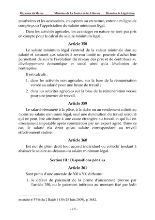 pourboires et les accessoires, en espèces ou en nature, entrent en ligne de
compte pour l'appréciation du salaire minimum légal.
Dans les activités agricoles, les avantages en nature ne sont pas pris
en compte pour le calcul du salaire minimum légal.
Article 358
Le salaire minimum légal s'entend de la valeur minimale due au
salarié et assurant aux salariés à revenu limité un pouvoir d'achat leur
permettant de suivre l'évolution du niveau des prix et de contribuer au
développement économique et social ainsi qu'à l'évolution de
l'entreprise.
Il est calculé :
1. dans les activités non agricoles, sur la base de la rémunération
versée au salarié pour une heure de travail ;
2. dans les activités agricoles sur la base de la rémunération versée
pour une journée de travail.
Article 359
Le salarié rémunéré à la pièce, à la tâche ou au rendement a droit au
moins au salaire minimum légal, sauf une diminution du travail exécuté
qui ne peut être attribuée à une cause étrangère au travail et qui lui est
directement imputable après constatation par un expert agréé. Dans ce
cas, le salarié n'a droit qu'au salaire correspondant au travail
effectivement réalisé.
Article 360
Est nul de plein droit tout accord individuel ou collectif tendant à
abaisser le salaire au-dessous du salaire minimum légal.
Section III : Dispositions pénales
Article 361
Sont punis d'une amende de 300 à 500 dirhams :
1. le défaut de paiement de la prime d'ancienneté prévue par
l'article 350, ou le paiement inférieur au montant fixé par ledit
en arabe n°5746 du 2 Rajeb 1430 (25 Juin 2009), p. 3682.
-121-
 