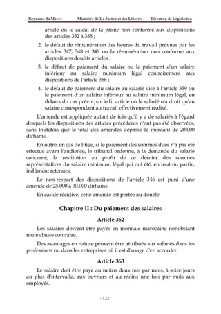 article ou le calcul de la prime non conforme aux dispositions
des articles 352 à 355 ;
2. le défaut de rémunération des heures du travail prévues par les
articles 347, 348 et 349 ou la rémunération non conforme aux
dispositions desdits articles ;
3. le défaut de paiement du salaire ou le paiement d'un salaire
inférieur au salaire minimum légal contrairement aux
dispositions de l'article 356 ;
4. le défaut de paiement du salaire au salarié visé à l'article 359 ou
le paiement d'un salaire inférieur au salaire minimum légal, en
dehors du cas prévu par ledit article où le salarié n'a droit qu'au
salaire correspondant au travail effectivement réalisé.
L'amende est appliquée autant de fois qu'il y a de salariés à l'égard
desquels les dispositions des articles précédents n'ont pas été observées,
sans toutefois que le total des amendes dépasse le montant de 20.000
dirhams.
En outre, en cas de litige, si le paiement des sommes dues n'a pas été
effectué avant l'audience, le tribunal ordonne, à la demande du salarié
concerné, la restitution au profit de ce dernier des sommes
représentatives du salaire minimum légal qui ont été, en tout ou partie,
indûment retenues.
Le non-respect des dispositions de l'article 346 est puni d'une
amende de 25.000 à 30.000 dirhams.
En cas de récidive, cette amende est portée au double.
Chapitre II : Du paiement des salaires
Article 362
Les salaires doivent être payés en monnaie marocaine nonobstant
toute clause contraire.
Des avantages en nature peuvent être attribués aux salariés dans les
professions ou dans les entreprises où il est d'usage d'en accorder.
Article 363
Le salaire doit être payé au moins deux fois par mois, à seize jours
au plus d'intervalle, aux ouvriers et au moins une fois par mois aux
employés.
-122-
 