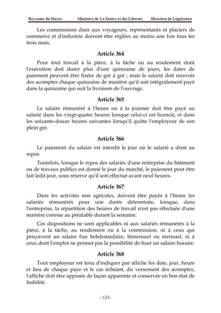 Les commissions dues aux voyageurs, représentants et placiers de
commerce et d'industrie doivent être réglées au moins une fois tous les
trois mois.
Article 364
Pour tout travail à la pièce, à la tâche ou au rendement dont
l'exécution doit durer plus d'une quinzaine de jours, les dates de
paiement peuvent être fixées de gré à gré ; mais le salarié doit recevoir
des acomptes chaque quinzaine de manière qu'il soit intégralement payé
dans la quinzaine qui suit la livraison de l'ouvrage.
Article 365
Le salaire rémunéré à l'heure ou à la journée doit être payé au
salarié dans les vingt-quatre heures lorsque celui-ci est licencié, et dans
les soixante-douze heures suivantes lorsqu'il quitte l'employeur de son
plein gré.
Article 366
Le paiement du salaire est interdit le jour où le salarié a droit au
repos.
Toutefois, lorsque le repos des salariés d'une entreprise du bâtiment
ou de travaux publics est donné le jour du marché, le paiement peut être
fait ledit jour, sous réserve qu'il soit effectué avant neuf heures.
Article 367
Dans les activités non agricoles, doivent être payés à l'heure les
salariés rémunérés pour une durée déterminée, lorsque, dans
l'entreprise, la répartition des heures de travail n'est pas effectuée d'une
manière connue au préalable durant la semaine.
Ces dispositions ne sont applicables ni aux salariés rémunérés à la
pièce, à la tâche, au rendement ou à la commission, ni à ceux qui
perçoivent un salaire fixe hebdomadaire, bimensuel ou mensuel, ni à
ceux dont l'emploi ne permet pas la possibilité de fixer un salaire horaire.
Article 368
Tout employeur est tenu d'indiquer par affiche les date, jour, heure
et lieu de chaque paye et le cas échéant, du versement des acomptes,
l'affiche doit être apposée de façon apparente et conservée en bon état de
lisibilité.
-123-
 