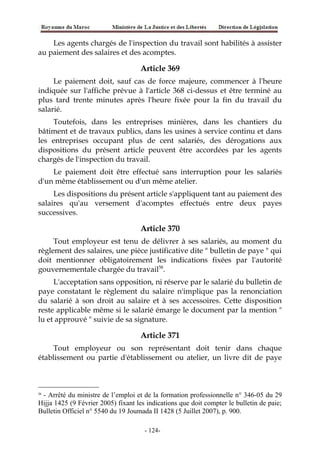 Les agents chargés de l'inspection du travail sont habilités à assister
au paiement des salaires et des acomptes.
Article 369
Le paiement doit, sauf cas de force majeure, commencer à l'heure
indiquée sur l'affiche prévue à l'article 368 ci-dessus et être terminé au
plus tard trente minutes après l'heure fixée pour la fin du travail du
salarié.
Toutefois, dans les entreprises minières, dans les chantiers du
bâtiment et de travaux publics, dans les usines à service continu et dans
les entreprises occupant plus de cent salariés, des dérogations aux
dispositions du présent article peuvent être accordées par les agents
chargés de l'inspection du travail.
Le paiement doit être effectué sans interruption pour les salariés
d'un même établissement ou d'un même atelier.
Les dispositions du présent article s'appliquent tant au paiement des
salaires qu'au versement d'acomptes effectués entre deux payes
successives.
Article 370
Tout employeur est tenu de délivrer à ses salariés, au moment du
règlement des salaires, une pièce justificative dite " bulletin de paye " qui
doit mentionner obligatoirement les indications fixées par l'autorité
gouvernementale chargée du travail58
.
L'acceptation sans opposition, ni réserve par le salarié du bulletin de
paye constatant le règlement du salaire n'implique pas la renonciation
du salarié à son droit au salaire et à ses accessoires. Cette disposition
reste applicable même si le salarié émarge le document par la mention "
lu et approuvé " suivie de sa signature.
Article 371
Tout employeur ou son représentant doit tenir dans chaque
établissement ou partie d'établissement ou atelier, un livre dit de paye
58
- Arrêté du ministre de l’emploi et de la formation professionnelle n° 346-05 du 29
Hijja 1425 (9 Février 2005) fixant les indications que doit compter le bulletin de paie;
Bulletin Officiel n° 5540 du 19 Joumada II 1428 (5 Juillet 2007), p. 900.
-124-
 