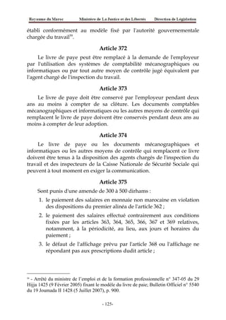 établi conformément au modèle fixé par l'autorité gouvernementale
chargée du travail59
.
Article 372
Le livre de paye peut être remplacé à la demande de l'employeur
par l'utilisation des systèmes de comptabilité mécanographiques ou
informatiques ou par tout autre moyen de contrôle jugé équivalent par
l'agent chargé de l'inspection du travail.
Article 373
Le livre de paye doit être conservé par l'employeur pendant deux
ans au moins à compter de sa clôture. Les documents comptables
mécanographiques et informatiques ou les autres moyens de contrôle qui
remplacent le livre de paye doivent être conservés pendant deux ans au
moins à compter de leur adoption.
Article 374
Le livre de paye ou les documents mécanographiques et
informatiques ou les autres moyens de contrôle qui remplacent ce livre
doivent être tenus à la disposition des agents chargés de l'inspection du
travail et des inspecteurs de la Caisse Nationale de Sécurité Sociale qui
peuvent à tout moment en exiger la communication.
Article 375
Sont punis d'une amende de 300 à 500 dirhams :
1. le paiement des salaires en monnaie non marocaine en violation
des dispositions du premier alinéa de l'article 362 ;
2. le paiement des salaires effectué contrairement aux conditions
fixées par les articles 363, 364, 365, 366, 367 et 369 relatives,
notamment, à la périodicité, au lieu, aux jours et horaires du
paiement ;
3. le défaut de l'affichage prévu par l'article 368 ou l'affichage ne
répondant pas aux prescriptions dudit article ;
59
- Arrêté du ministre de l’emploi et de la formation professionnelle n° 347-05 du 29
Hijja 1425 (9 Février 2005) fixant le modèle du livre de paie; Bulletin Officiel n° 5540
du 19 Joumada II 1428 (5 Juillet 2007), p. 900.
-125-
 