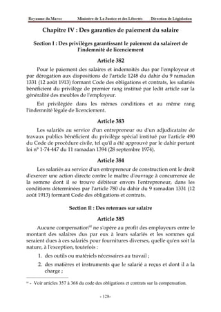 Chapitre IV : Des garanties de paiement du salaire
Section I : Des privilèges garantissant le paiement du salaireet de
l'indemnité de licenciement
Article 382
Pour le paiement des salaires et indemnités dus par l'employeur et
par dérogation aux dispositions de l'article 1248 du dahir du 9 ramadan
1331 (12 août 1913) formant Code des obligations et contrats, les salariés
bénéficient du privilège de premier rang institué par ledit article sur la
généralité des meubles de l'employeur.
Est privilégiée dans les mêmes conditions et au même rang
l'indemnité légale de licenciement.
Article 383
Les salariés au service d'un entrepreneur ou d'un adjudicataire de
travaux publics bénéficient du privilège spécial institué par l'article 490
du Code de procédure civile, tel qu'il a été approuvé par le dahir portant
loi n° 1-74-447 du 11 ramadan 1394 (28 septembre 1974).
Article 384
Les salariés au service d'un entrepreneur de construction ont le droit
d'exercer une action directe contre le maître d'ouvrage à concurrence de
la somme dont il se trouve débiteur envers l'entrepreneur, dans les
conditions déterminées par l'article 780 du dahir du 9 ramadan 1331 (12
août 1913) formant Code des obligations et contrats.
Section Il : Des retenues sur salaire
Article 385
Aucune compensation60
ne s'opère au profit des employeurs entre le
montant des salaires dus par eux à leurs salariés et les sommes qui
seraient dues à ces salariés pour fournitures diverses, quelle qu'en soit la
nature, à l'exception, toutefois :
1. des outils ou matériels nécessaires au travail ;
2. des matières et instruments que le salarié a reçus et dont il a la
charge ;
60
- Voir articles 357 à 368 du code des obligations et contrats sur la compensation.
-128-
 