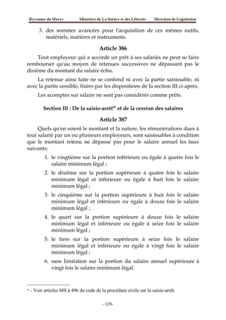 3. des sommes avancées pour l'acquisition de ces mêmes outils,
matériels, matières et instruments.
Article 386
Tout employeur qui a accordé un prêt à ses salariés ne peut se faire
rembourser qu'au moyen de retenues successives ne dépassant pas le
dixième du montant du salaire échu.
La retenue ainsi faite ne se confond ni avec la partie saisissable, ni
avec la partie cessible, fixées par les dispositions de la section III ci-après.
Les acomptes sur salaire ne sont pas considérés comme prêts.
Section Ill : De la saisie-arrêt61
et de la cession des salaires
Article 387
Quels qu'en soient le montant et la nature, les rémunérations dues à
tout salarié par un ou plusieurs employeurs, sont saisissables à condition
que le montant retenu ne dépasse pas pour le salaire annuel les taux
suivants:
1. le vingtième sur la portion inférieure ou égale à quatre fois le
salaire minimum légal ;
2. le dixième sur la portion supérieure à quatre fois le salaire
minimum légal et inférieure ou égale à huit fois le salaire
minimum légal ;
3. le cinquième sur la portion supérieure à huit fois le salaire
minimum légal et inférieure ou égale à douze fois le salaire
minimum légal ;
4. le quart sur la portion supérieure à douze fois le salaire
minimum légal et inférieure ou égale à seize fois le salaire
minimum légal ;
5. le tiers sur la portion supérieure à seize fois le salaire
minimum légal et inférieure ou égale à vingt fois le salaire
minimum légal ;
6. sans limitation sur la portion du salaire annuel supérieure à
vingt fois le salaire minimum légal.
61
- Voir articles 488 à 496 du code de la procédure civile sur la saisie-arrêt.
-129-
 
