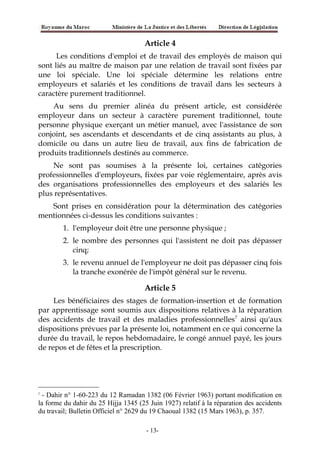 Article 4
Les conditions d'emploi et de travail des employés de maison qui
sont liés au maître de maison par une relation de travail sont fixées par
une loi spéciale. Une loi spéciale détermine les relations entre
employeurs et salariés et les conditions de travail dans les secteurs à
caractère purement traditionnel.
Au sens du premier alinéa du présent article, est considérée
employeur dans un secteur à caractère purement traditionnel, toute
personne physique exerçant un métier manuel, avec l'assistance de son
conjoint, ses ascendants et descendants et de cinq assistants au plus, à
domicile ou dans un autre lieu de travail, aux fins de fabrication de
produits traditionnels destinés au commerce.
Ne sont pas soumises à la présente loi, certaines catégories
professionnelles d'employeurs, fixées par voie réglementaire, après avis
des organisations professionnelles des employeurs et des salariés les
plus représentatives.
Sont prises en considération pour la détermination des catégories
mentionnées ci-dessus les conditions suivantes :
1. l'employeur doit être une personne physique ;
2. le nombre des personnes qui l'assistent ne doit pas dépasser
cinq;
3. le revenu annuel de l'employeur ne doit pas dépasser cinq fois
la tranche exonérée de l'impôt général sur le revenu.
Article 5
Les bénéficiaires des stages de formation-insertion et de formation
par apprentissage sont soumis aux dispositions relatives à la réparation
des accidents de travail et des maladies professionnelles7
ainsi qu'aux
dispositions prévues par la présente loi, notamment en ce qui concerne la
durée du travail, le repos hebdomadaire, le congé annuel payé, les jours
de repos et de fêtes et la prescription.
7
- Dahir n° 1-60-223 du 12 Ramadan 1382 (06 Février 1963) portant modification en
la forme du dahir du 25 Hijja 1345 (25 Juin 1927) relatif à la réparation des accidents
du travail; Bulletin Officiel n° 2629 du 19 Chaoual 1382 (15 Mars 1963), p. 357.
-13-
 
