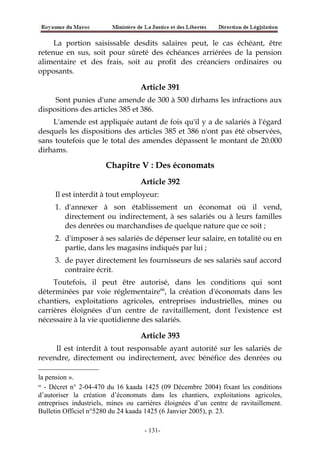 La portion saisissable desdits salaires peut, le cas échéant, être
retenue en sus, soit pour sûreté des échéances arriérées de la pension
alimentaire et des frais, soit au profit des créanciers ordinaires ou
opposants.
Article 391
Sont punies d'une amende de 300 à 500 dirhams les infractions aux
dispositions des articles 385 et 386.
L'amende est appliquée autant de fois qu'il y a de salariés à l'égard
desquels les dispositions des articles 385 et 386 n'ont pas été observées,
sans toutefois que le total des amendes dépassent le montant de 20.000
dirhams.
Chapitre V : Des économats
Article 392
Il est interdit à tout employeur:
1. d'annexer à son établissement un économat où il vend,
directement ou indirectement, à ses salariés ou à leurs familles
des denrées ou marchandises de quelque nature que ce soit ;
2. d'imposer à ses salariés de dépenser leur salaire, en totalité ou en
partie, dans les magasins indiqués par lui ;
3. de payer directement les fournisseurs de ses salariés sauf accord
contraire écrit.
Toutefois, il peut être autorisé, dans les conditions qui sont
déterminées par voie réglementaire66
, la création d'économats dans les
chantiers, exploitations agricoles, entreprises industrielles, mines ou
carrières éloignées d'un centre de ravitaillement, dont l'existence est
nécessaire à la vie quotidienne des salariés.
Article 393
Il est interdit à tout responsable ayant autorité sur les salariés de
revendre, directement ou indirectement, avec bénéfice des denrées ou
la pension ».
66
- Décret n° 2-04-470 du 16 kaada 1425 (09 Décembre 2004) fixant les conditions
d’autoriser la création d’économats dans les chantiers, exploitations agricoles,
entreprises industriels, mines ou carrières éloignées d’un centre de ravitaillement.
Bulletin Officiel n°5280 du 24 kaada 1425 (6 Janvier 2005), p. 23.
-131-
 