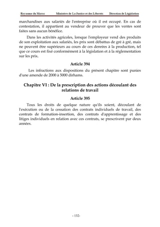 marchandises aux salariés de l'entreprise où il est occupé. En cas de
contestation, il appartient au vendeur de prouver que les ventes sont
faites sans aucun bénéfice.
Dans les activités agricoles, lorsque l'employeur vend des produits
de son exploitation aux salariés, les prix sont débattus de gré à gré, mais
ne peuvent être supérieurs au cours de ces denrées à la production, tel
que ce cours est fixé conformément à la législation et à la réglementation
sur les prix.
Article 394
Les infractions aux dispositions du présent chapitre sont punies
d'une amende de 2000 à 5000 dirhams.
Chapitre VI : De la prescription des actions découlant des
relations de travail
Article 395
Tous les droits de quelque nature qu'ils soient, découlant de
l'exécution ou de la cessation des contrats individuels de travail, des
contrats de formation-insertion, des contrats d'apprentissage et des
litiges individuels en relation avec ces contrats, se prescrivent par deux
années.
-132-
 