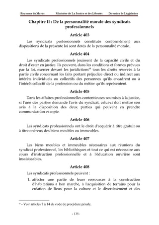 Chapitre Il : De la personnalité morale des syndicats
professionnels
Article 403
Les syndicats professionnels constitués conformément aux
dispositions de la présente loi sont dotés de la personnalité morale.
Article 404
Les syndicats professionnels jouissent de la capacité civile et du
droit d'ester en justice. Ils peuvent, dans les conditions et formes prévues
par la loi, exercer devant les juridictions68
tous les droits réservés à la
partie civile concernant les faits portant préjudice direct ou indirect aux
intérêts individuels ou collectifs des personnes qu'ils encadrent ou à
l'intérêt collectif de la profession ou du métier qu'ils représentent.
Article 405
Dans les affaires professionnelles contentieuses soumises à la justice,
si l'une des parties demande l'avis du syndicat, celui-ci doit mettre son
avis à la disposition des deux parties qui peuvent en prendre
communication et copie.
Article 406
Les syndicats professionnels ont le droit d'acquérir à titre gratuit ou
à titre onéreux des biens meubles ou immeubles.
Article 407
Les biens meubles et immeubles nécessaires aux réunions du
syndicat professionnel, les bibliothèques et tout ce qui est nécessaire aux
cours d'instruction professionnelle et à l'éducation ouvrière sont
insaisissables.
Article 408
Les syndicats professionnels peuvent :
1. affecter une partie de leurs ressources à la construction
d'habitations à bon marché, à l'acquisition de terrains pour la
création de lieux pour la culture et le divertissement et des
68
- Voir articles 7 à 14 du code de procédure pénale.
-135-
 